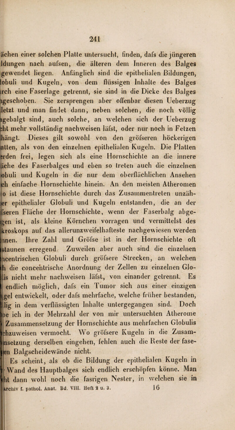 ächen einer solchen Platte untersucht, finden, dafs die jüngeren Idungen nach aufsen, die älteren dem Inneren des Balges gewendet liegen. iVnfänglich sind die epithelialen Bildungen, iobuli und Kugeln, von dem flüssigen Inhalte des Balges frch eine Faserlage getrennt, sie sind in die Dicke des Balges igeschoben. Sie zersprengen aber offenbar diesen Ueberzug letzt und man findet dann, neben solchen, die noch völlig igebalgt sind, auch solche, an welchen sich der Ueberzug ?ht mehr vollständig nach weisen läfst, oder nur noch in Fetzen Jiängt. -Dieses gilt sowohl von den gröfseren höckerigen ntten, als von den einzelnen epithelialen Kugeln. Die Platten trden frei, legen sich als eine Hornschichte an die innere jche des Faserbalges und eben so treten auch die einzelnen ^obuli und Kugeln in die nur dem oberflächlichen Ansehen ßh einfache Hornschichte hinein. An den meisten Atheromen 0 ist diese Hornschichte durch das Zusammentreten unzäh- er epithelialer Globuli und Kugeln entstanden, die an der fseren Fläche der Hornschichte, wenn der Faserbalg abge- igen ist, als kleine Körnchen vorragen und vermittelst des Ikroskops auf das allerunzweifelhafteste nachgewiesen werden !;inen. Ihre Zahl und Gröfse ist in der Hornschichte oft i^taunen erregend. Zuweilen aber auch sind die einzelnen Ijicentrischen Globuli durch gröfsere Strecken, an welchen die concehtrische Anordnung der Zellen zu einzelnen Glo- iJs nicht mehr nachweisen läfst, von einander getrennt. Es \ endlich möglich, dafs ein Tumor sich aus einer einzigen gel entwickelt, oder dafs mehrfache, welche früher bestanden, lig in dem verflüssigten Inhalte untergegangen sind. Doch sie ich in der Mehrzahl der von mir untersuchten Atherome Zusammensetzung der Hornschichte aus mehrfachen Globulis hzuweisen vermocht. Wo gröfsere Kugeln in die Zusam- isetzung derselben eingehen, fehlen auch die Reste der fase¬ in Balgscheidewände nicht. Es scheint, als ob die Bildung der epithelialen Kugeln in Wand des Hauptbalges sich endlich erschöpfen könne. Man hi dann wohl noch die fasrigen Nester, in welchen sie in