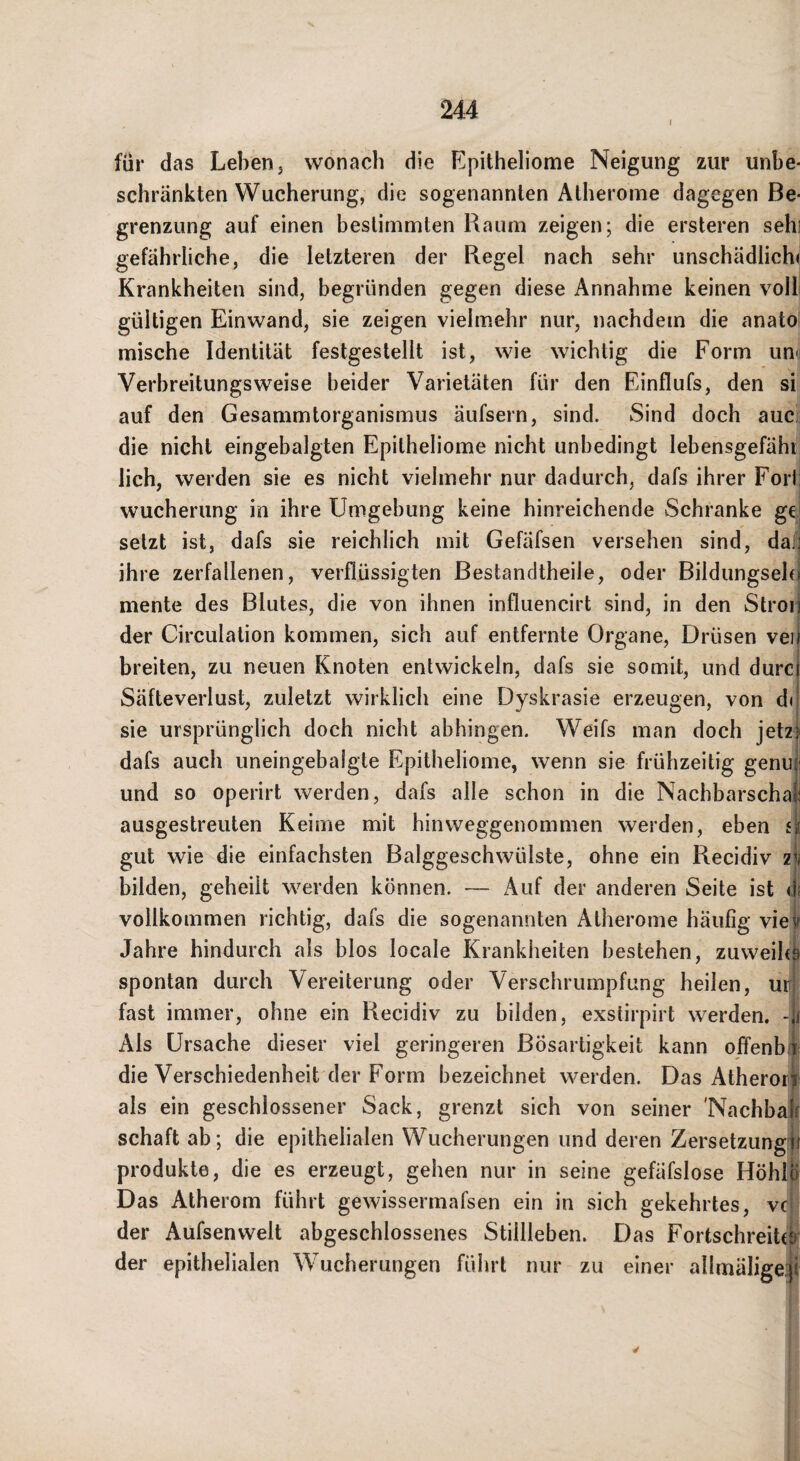 I für das Leben j wonach die Epitheliome Neigung zur unbe¬ schränkten Wucherung, die sogenannten Atherome dagegen Be¬ grenzung auf einen bestimmten Raum zeigen; die ersteren sehi gefährliche, die letzteren der Regel nach sehr unschädlich( Krankheiten sind, begründen gegen diese Annahme keinen voll gültigen Einwand, sie zeigen vielmehr nur, nachdem die anato mische Identität festgestellt ist, wie wichtig die Form uni Verbreitungsweise beider Varietäten für den Einflufs, den si auf den Gesammtorganismus äufsern, sind. Sind doch auc die nicht eingebalgten Epitheliome nicht unbedingt lebensgefäht lieh, werden sie es nicht vielmehr nur dadurch, dafs ihrer Forli Wucherung in ihre Umgebung keine hinreichende Schranke gei setzt ist, dafs sie reichlich mit Gefäfsen versehen sind, da][j ihre zerfallenen, verflüssigten Bestandtheile, oder Bildungselei mente des Blutes, die von ihnen influencirt sind, in den Stroii der Circulation kommen, sich auf entfernte Organe, Drüsen vei) breiten, zu neuen Knoten entwickeln, dafs sie somit, und durci Säfteverlust, zuletzt wirklich eine Dyskrasie erzeugen, von du sie ursprünglich doch nicht abhingen. Weifs man doch jetzj dafs auch uneingebalgte Epitheliome, wenn sie frühzeitig genuj; und so operirt werden, dafs alle schon in die Nachbarschat ausgestreuten Keime mit hinweggenommen werden, eben sjE gut wie die einfachsten Balggeschwülste, ohne ein Recidiv zt^ bilden, geheilt werden können. — Auf der anderen Seite ist <1; vollkommen richtig, dafs die sogenannten Atherome häufig viev Jahre hindurch als blos locale Krankheiten bestehen, zuweih) spontan durch Vereiterung oder Verschrumpfung heilen, uri fast immer, ohne ein Recidiv zu bilden, exstirpirt werden, -u Als Ursache dieser viel geringeren Bösartigkeit kann offenbA die Verschiedenheit der Form bezeichnet werden. Das Atherori| als ein geschlossener Sack, grenzt sich von seiner 'Nachbai Schaft ab; die epithelialen Wucherungen und deren Zersetzung^ Produkte, die es erzeugt, gehen nur in seine gefäfslose HöhlÖ Das Atherom führt gewissermafsen ein in sich gekehrtes, vep der Aufsenwelt abgeschlossenes Stillleben. Das Fortschreitcl der epithelialen Wucherungen führt nur zu einer allmäligep 1