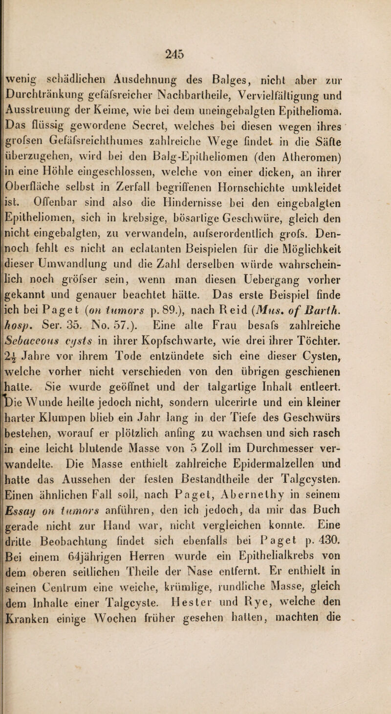 wenig sciiädlichen Ausdehnung des Balges, nicht aber zur Durchtränkung gefäfsreicher Nachbartheile, Vervielfältigung und Ausstreuung der Keime, wie bei dem uneingebalglen Epithelioma. Das flüssig gewordene Secret, welches bei diesen wegen ihres' jgrofsen Gefäfsreichthumes zahlreiche Wege findet in die Safte !überzugehen, wird bei den Balg-Epitheliomen (den Atheromen) ■ in eine Höhle eingeschlossen, welche von einer dicken, an ihrer Oberfläche selbst in Zerfall begriffenen Hornscbichte umkleidet ist. Offenbar sind also die Hindernisse bei den eingebalgten jEpitheliomen, sich in krebsige, bösartige Geschwüre, gleich den nicht eingebalgten, zu verwandeln, aufserordentlich grofs. Den- inoch fehlt es nicht an eclatanten Beispielen für die Möglichkeit dieser Umwandlung und die Zahl derselben würde wahrschein¬ lich noch gröfser sein, wenn man diesen üebergang vorher gekannt und genauer beachtet hätte. Das erste Beispiel finde ich bei Paget {on iurnors p. 89.), nach Reid {Mus, of Barth, hosp, Ser. 35. No. 57.). Eine alte Frau besafs zahlreiche Sebaceoiis cpsts in ihrer Kopfschwarte, wie drei ihrer Töchter. 2^ Jahre vor ihrem Tode entzündete sich eine dieser Cysten, welche vorher nicht verschieden von den übrigen geschienen hatte. Sie wurde geöffnet und der talgartige Inhalt entleert. Tjie Wunde heilte jedoch nicht, sondern ulcerirle und ein kleiner harter Klumpen blieb ein Jahr lang in der Tiefe des Geschwürs bestehen, worauf er plötzlich anfing zu wachsen und sich rasch in eine leicht blutende Masse von 5 Zoll im Durchmesser ver¬ wandelte. Die Masse enthielt zahlreiche Epidermalzellen und hatte das Aussehen der festen ßestandtheile der Talgcysten. 'Einen ähnlichen Fall soll, nach Paget, Abernethy in seinem ■Essay on tumors anführen, den ich jedoch, da mir das Buch gerade nicht zur Hand war, nicht vergleichen konnte. Eine dritte Beobachtung findet sich ebenfalls bei Paget p. 430. iBei einem 64jährigen Herren wurde ein Epithelialkrebs von dem oberen seitlichen Theile der Nase entfernt. Er enthielt in seinen Cenlrum eine weiche, krümlige, rundliche Masse, gleich dem Inhalte einer Talgcyste. Hester und Rye, weiche den Kranken einige Wochen früher gesehen hallen, machten die , I