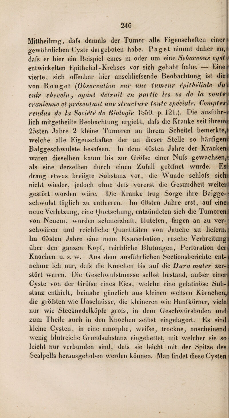 Mittheilung, dafs damals der Tumor alle Eigenschaften einer] gewöhnlichen Cyste dargeboten habe. Paget nimmt daher an,l dafs er hier ein Beispiel eines in oder um eine Sebaceous cystH^ entwickelten Epithelial-Krebses vor sich gehabt liabe. — Eineff vierte, sich offenbar hier anschliefsende Beobachtung ist diel von Roiiget {Observaiion stir iine iumeur epitheliale du\^ ciiir chevelu ^ ayant deiruit en pariie les os de la voatet cranienne et presentani iine striicture tonte speciale, Compies\ rendus de la Socieie de Biologie 1850. p. 121.). Die ausführ-i|^ lieh mitgetheilte Beobachtung ergiebt, dafs die Kranke seit ihremli 2osten Jahre 2 kleine Tumoren an ihrem Scheitel bemei;kte,| welche alle Eigenschaften der an dieser Stelle so häufigen^ Balggeschwülste besafsen. In dem 46sten Jahre der Kranken! waren dieselben kaum bis zur Gröfse einer Nufs gewachsen,! als eine derselben durch einen Zufall geöffnet wurde. Est drang etwas breiigte Substanz vor, die Wunde schlofs sich nicht wieder, jedoch ohne dafs vorerst die Gesundheit weiter gestört worden wäre. Die Kranke trug Sorge ihre Baigge-; schwulst täglich zu entleeren. Im 60sten Jahre erst, auf eine neue Verletzung, eine Quetschung, entzündeten sich die Tumoren von Neuem, wurden schmerzhaft, bluteten, fingen an zu ver-' schwären und reichliche Quantitäten von Jauche zu liefern»« Im 65sten Jahre eine neue Exacerbation, rasche Verbreitung! über den ganzen Kopf, reichliche Blutungen, Perforation dei'! Knochen u. s. w. Aus dem ausführlichen Sectionsberichte ent- j nehme ich nur, dafs die Knochen bis auf die Dura mater zer-v stört waren. Die Geschwulstmasse selbst bestand, aufser einer^ Cyste von der Gröfse eines Eies, welche eine gelatinöse Sub¬ stanz enthielt, beinahe gänzlich aus kleinen weifsen Körnchen,i die gröfsten wie Haselnüsse, die kleineren wie Hanfkörner, vielel nur wie Stecknadelköpfe grofs, in dem Geschwürsboden und( zum Theile auch in den Knochen selbst eingelagert. Es simh kleine Cysten, in eine amorphe, weifse, trockne, anscheinend] wenig blutreiche Grimdsubstanz eingebettet, mit welcher sie so^ leicht nur verbunden sind, dafs sie leicht mit der Spitze des i Scalpells herausgehoben werden können. Man findet diese Cysten 1