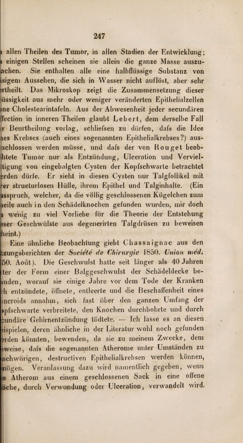 allen Theilen des Tumor, in allen Stadien der Entwicklung; einigen Stellen scheinen sie allein die ganze Masse auszu- achen. Sie enthalten alle eine halbflüssige Substanz von sigeni Aussehen, die sich in Wasser nicht auflöst, aber sehr rtheilt. D as Mikroskop zeigt die Zusammensetzung dieser üssigkeit aus mehr oder weniger veränderten Epithelialzellen ne Cholestearintafeln. Aus der Abwesenheit jeder secundären ection in inneren Theilen glaubt Lebert, dem derselbe Fall jr Beurtheilung vorlag, schliefsen zu dürfen, dafs die Idee lies Krebses (auch eines sogenannten Epilhelialkrebses ?) aus« Jschlossen werden müsse, und dafs der von Rouget beob- Öitete Tumor nur als Entzündung, ülceration und Verviel- lligung von eingebalgten Cysten der Kopfschwarte betrachtet brden dürfe. Er sieht in diesen Cysten nur Talgfollikel mit j-er strueturlosen Hülle, ihrem Epithel und Talginhalte. (Ein Isspriich, welcher, da die völlig geschlossenen Kügelchen zum leile auch in den Schädelknochen gefunden wurden, mir doch wellig zu viel Vorliebe für die Theorie der Entstehung ^ser Geschwülste aus degenerirten Talgdrüsen zu beweisen heint.) Eine ähnliche Beobachtung giebt Chassaignac aus den tzungsberichten der Societe de €h‘triir(jie 1850. Union med, 60. Aoüt). Die Geschwulst halte seit länger als 40 Jahren ter der Form einer Balggeschwulst der Schädeldecke be- inden, worauf sie einige Jahre vor dem Tode der Kranken h entzündete, ötfnete, entleerte und die Beschaffenheit eines incroids annahm, sich fast über den ganzen Umfang der ipfschwarle verbreitete, den Knochen durchbohrte und durch tundäre Gehirnentzündung tödlete. — Ich lasse es an diesen, jispielen, deren ähnliche in der Literatur wohl noch gefunden (M'den könnten, bewenden, da sie zu meinem Zwecke, dem ^weise, dafs die sogenannten Atherome unter Umständen zu chwürigen, destructiven Ejiithelialkrebsen werden können, ügen. Veranlassung dazu wird namentlich gegeben, wenn Atherom aus einem geschlossenen Sack in eine offene ^he, durch Verwundung oder Ülceration, verwandelt wird.
