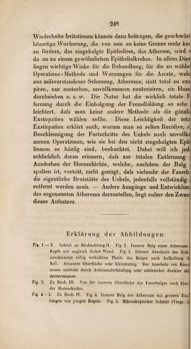 24B Wiederholte Irritationen können dazu beitragen, die geschwüri' bösartige Wucherung, die von nun an keine Grenze mehr ker zu fördern, das eingebalgte Epitheliom, das Atherom, wird ^1 da an zu einem gewöhnlichen Epithelialkrebse. In allem Dies;j liegen wichtige Winke für die Behandlung, für die zu wählet Operations-Methode und Warnungen für die Aerzte, welci aus mifsverstandener Schonung, Atherome, statt total zu exs| piren, nur anstechen, unvollkommen cauterisiren, ein Haari durchziehen u. s. w. Die Natur hat die wirklich totale Ei fernung durch die Einbalgung der Fremdbildung so sehr i leichtert, dafs man keine andere Methode als die gänzli Exstirpation wählen sollte. Diese Leichtigkeit der lotr Exstirpation erklärt auch, warum man so selten Recidive, c Beschleunigung der Fortschritte des Uebels nach unvollk(l menen Operationen, wie sie bei den nicht eingebalgten Epil, liomen so häufig sind, beobachtet. Dabei will ich jedi schliefslich daran erinnern, dafs zur totalen Entfernung .| Ausdrehen der Hornschichte, welche, nachdem der Balg i spalten ist, vortritt, nicht genügt, dafs vielmehr der Faserb 1 die eigentliche Brutstätte des Uebels, jedenfalls vollständig j entfernt werden mufs. — Andere Ausgänge und Entwickiuni des sogenannten Atheroms darzustellen, liegt aufser den Zwec dieses Aufsatzes. Erklärung der Abbildungen. j Fig. 1—2. Gehört zu Beobachtung li. Fig. 1. Innerer Balg eines Atheroms Kopfe mit ungleich dicker Wand. Fig. 2. Dünner Abschnitt des dicki anscheinend völlig verkalkten Theils des Balges nach Aufhellung d Kali. Aeussere Oberfläche sehr kleinwarzig. Der Anschein von Knoc; masse entsteht durch Aufeinanderhäufung sehr zahlreicher dunkler Gl\ ipidermiques. j Fig. 3. Zu Beob. III. Von der inneren Oberfläche des Faserbalges nach Abzij der Hornschichte. Fig. 4 — 5. Zu Beob. IV. Fig. 4. Innerer Balg des Atheroms mit grossen Einl