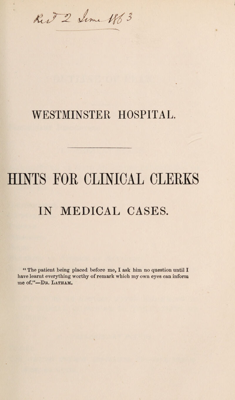 WESTMINSTER HOSPITAL. HINTS FOR CLINICAL CLERKS IN MEDICAL CASES. “ The patient being placed before me, I ask him no question until I have learnt everything worthy of remark which my own eyes can inform me of.”—Da. Latham,