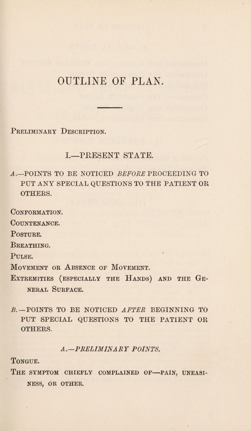 OUTLINE OF PLAN. Preliminary Description. I.—PRESENT STATE. A.—POINTS TO BE NOTICED BEFORE PROCEEDING TO PUT ANY SPECIAL QUESTIONS TO THE PATIENT OR OTHERS. Conformation. Countenance. Posture. Breathing. Pulse. Movement or Absence of Movement. Extremities (especially the Hands) and the Ge¬ neral Surface. R. — POINTS TO BE NOTICED AFTER BEGINNING TO PUT SPECIAL QUESTIONS TO THE PATIENT OR OTHERS, A.—PRELIM US ARY POINTS. Tongue. The symptom chiefly complained of—pain, uneasi¬ ness, or other.