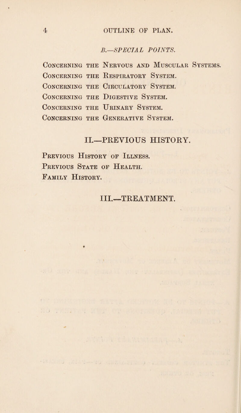 B.—SPECIAL POINTS. Concerning the Nervous and Muscular Systems. Concerning the Respiratory System. Concerning the Circulatory System. Concerning the Digestive System. Concerning the Urinary System. Concerning the Generative System. II.—PREVIOUS HISTORY. Previous History of Illness. Previous State of Health. Family History. III.—TREATMENT.