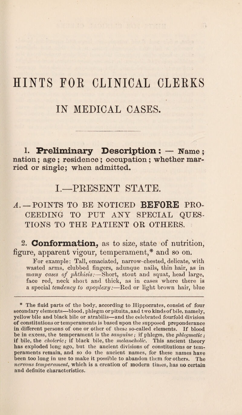 HINTS FOE CLINICAL CLEEKS IN MEDICAL CASES. 1. Preliminary Description ; — Name ; nation; age; residence; occupation; whether mar¬ ried or single; when admitted. I.—PRESENT STATE. A. — POINTS TO BE NOTICED BEFORE PRO¬ CEEDING TO PUT ANY SPECIAL QUES¬ TIONS TO THE PATIENT OR OTHERS. 2. Conformation^ as to size, state of nutrition, figure, apparent vigour, temperament,* and so on. For example: Tall, emaciated, narrow-chested, delicate, with wasted arms, clubbed fingers, adunque nails, thin hair, as in many cases of phthisis:—Short, stout and squat, head large, face red, neck short and thick, as in cases where there is a special tendency to apoplexy:—Fed or light brown hair, blue * The fluid parts of the body, according to Hippocrates, consist of four secondary elements—blood, phlegm orpituita,and two kindsof bile, namely, yellow bile and black bile or atrabilis—and the celebrated fourfold division of constitutions or temperaments is based upon the supposed preponderance in different persons of one or other of these so-called elements. If blood be in excess, the temperament is the sanguine; if phlegm, the phlegmatic ; if bile, the choleric; if black bile, the melancholic. This ancient theory has exploded long ago, but the ancient divisions of constitutions or tem¬ peraments remain, and so do the ancient names, for these names have been too long in use to make it possible to abandon them for others. The nervous temperament, which is a creation of modern times, has no certain and definite characteristics.