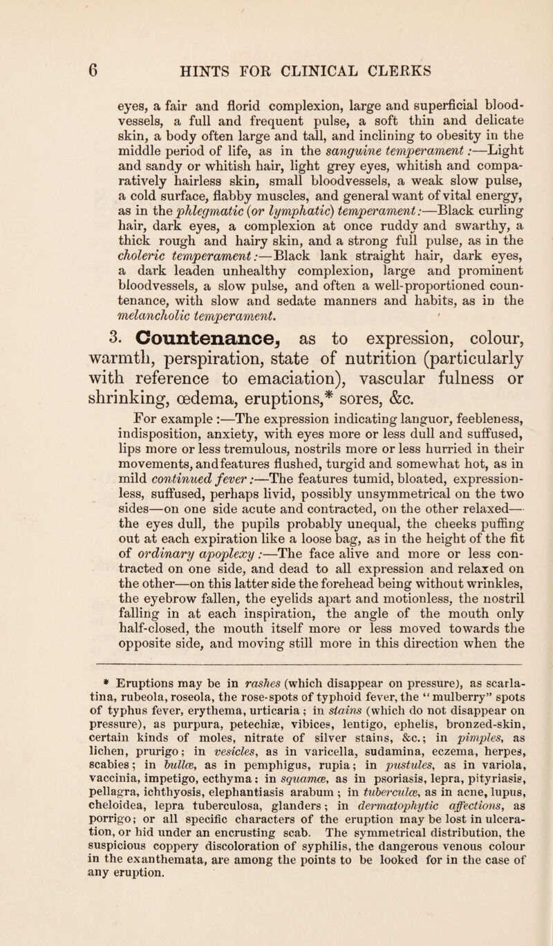 eyes, a fair and florid complexion, large and superficial blood¬ vessels, a full and frequent pulse, a soft thin and delicate skin, a body often large and tall, and inclining to obesity in the middle period of life, as in the sanguine temperament:—Light and sandy or whitish hair, light grey eyes, whitish and compa¬ ratively hairless skin, small bloodvessels, a weak slow pulse, a cold surface, flabby muscles, and general want of vital energy, as in the phlegmatic (or lymphatic) temperament:—Black curling hair, dark eyes, a complexion at once ruddy and swarthy, a thick rough and hairy skin, and a strong full pulse, as in the choleric temperament:—Black lank straight hair, dark eyes, a dark leaden unhealthy complexion, large and prominent bloodvessels, a slow pulse, and often a well-proportioned coun¬ tenance, with slow and sedate manners and habits, as in the melancholic temperament. 3. Countenance^ as to expression, colour, warmth, perspiration, state of nutrition (particularly with reference to emaciation), vascular fulness or shrinking, oedema, eruptions,* sores, &c. For example :—The expression indicating languor, feebleness, indisposition, anxiety, with eyes more or less dull and suffused, lips more or less tremulous, nostrils more or less hurried in their movements, and features flushed, turgid and somewhat hot, as in mild continued fever:—The features tumid, bloated, expression¬ less, suffused, perhaps livid, possibly unsymmetrical on the two sides—on one side acute and contracted, on the other relaxed— the eyes dull, the pupils probably unequal, the cheeks puffing out at each expiration like a loose bag, as in the height of the fit of ordinary apoplexy:—The face alive and more or less con¬ tracted on one side, and dead to all expression and relaxed on the other—on this latter side the forehead being without wrinkles, the eyebrow fallen, the eyelids apart and motionless, the nostril falling in at each inspiration, the angle of the mouth only half-closed, the mouth itself more or less moved towards the opposite side, and moving still more in this direction when the * Eruptions may be in rashes (which disappear on pressure), as scarla¬ tina, rubeola, roseola, the rose-spots of typhoid fever, the “ mulberry” spots of typhus fever, erythema, urticaria; in stains (which do not disappear on pressure), as purpura, petecliiae, vibices, lentigo, ephelis, bronzed-skin, certain kinds of moles, nitrate of silver stains, &c.; in pimples, as lichen, prurigo; in vesicles, as in varicella, sudamina, eczema, herpes, scabies; in bullce, as in pemphigus, rupia; in pustules, as in variola, vaccinia, impetigo, ecthyma ; in squamce, as in psoriasis, lepra, pityriasis, pellagra, ichthyosis, elephantiasis arabum ; in tuberculce, as in acne, lupus, cheloidea, lepra tuberculosa, glanders; in dermatophytic affections, as porrigo; or all specific characters of the eruption may be lost in ulcera¬ tion, or hid under an encrusting scab. The symmetrical distribution, the suspicious coppery discoloration of syphilis, the dangerous venous colour in the exanthemata, are among the points to be looked for in the case of any eruption.