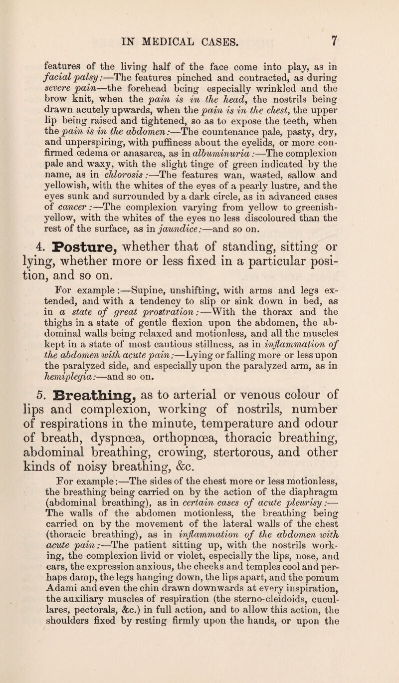 features of the living half of the face come into play, as in facial palsy:—The featui'es pinched and contracted, as during severe pain—the forehead being especially wrinkled and the brow knit, when the pain is in the head, the nostrils being drawn acutely upwards, when the pain is in the chest, the upper lip being raised and tightened, so as to expose the teeth, when thepain is in the abdomen:—The countenance pale, pasty, dry, and unperspiring, with puffiness about the eyelids, or more con¬ firmed oedema or anasarca, as in albuminuria:—The complexion pale and waxy, with the slight tinge of green indicated by the name, as in chlorosis:—The features wan, wasted, sallow and yellowish, with the whites of the eyes of a pearly lustre, and the eyes sunk and surrounded by a dark circle, as in advanced cases of cancer:—The complexion varying from yellow to greenish- yellow, with the whites of the eyes no less discoloured than the rest of the surface, as in jaundice:—and so on. 4. Posture* whether that of standing, sitting or lying, whether more or less fixed in a particular posi¬ tion, and so on. For example:—Supine, unshifting, with arms and legs ex¬ tended, and with a tendency to slip or sink down in bed, as in a state of great prostration:—With the thorax and the thighs in a state of gentle flexion upon the abdomen, the ab¬ dominal walls being relaxed and motionless, and all the muscles kept in a state of most cautious stillness, as in inflammation of the abdomen with acute pain:—Lying or falling more or less upon the paralyzed side, and especially upon the paralyzed arm, as in hemiplegia:—and so on. 5. Breathing* as to arterial or venous colour of lips and complexion, working of nostrils, number of respirations in the minute, temperature and odour of breath, dyspnoea, orthopnoea, thoracic breathing, abdominal breathing, crowing, stertorous, and other kinds of noisy breathing, &c. For example:—The sides of the chest more or less motionless, the breathing being carried on by the action of the diaphragm (abdominal breathing), as in certain cases of acute pleurisy:— The walls of the abdomen motionless, the breathing being carried on by the movement of the lateral walls of the chest (thoracic breathing), as in inflammation of the abdomen with acute pain:—The patient sitting up, with the nostrils work¬ ing, the complexion livid or violet, especially the lips, nose, and ears, the expression anxious, the cheeks and temples cool and per¬ haps damp, the legs hanging down, the lips apart, and the pomum Adami and even the chin drawn downwards at every inspiration, the auxiliary muscles of respiration (the sterno-cleidoids, cucul- lares, pectorals, &c.) in full action, and to allow this action, the shoulders fixed by resting firmly upon the hands, or upon the