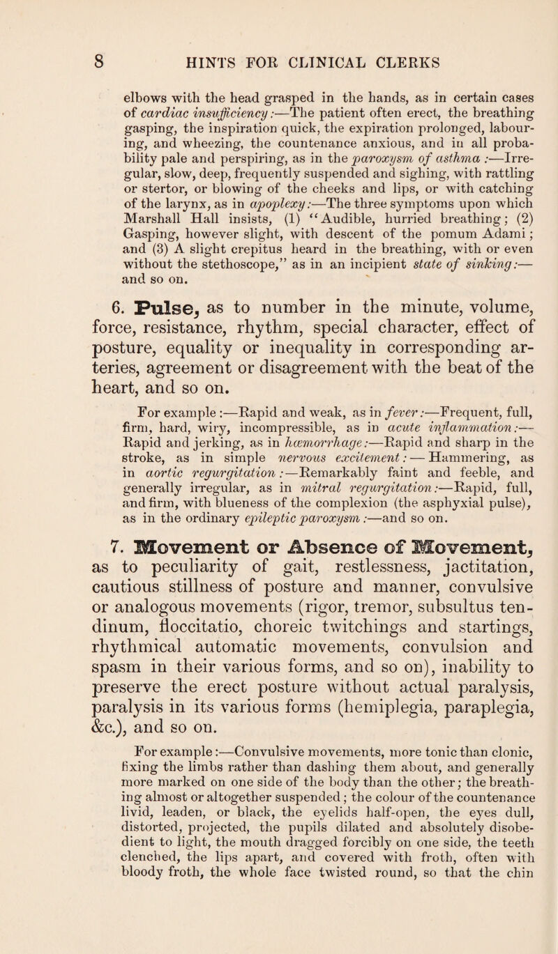 elbows with the head grasped in the hands, as in certain cases of cardiac insufficiency:—The patient often erect, the breathing gasping, the inspiration quick, the expiration prolonged, labour¬ ing, and wheezing, the countenance anxious, and in all proba¬ bility pale and perspiring, as in the paroxysm of asthma :—Irre¬ gular, slow, deep, frequently suspended and sighing, with rattling or stertor, or blowing of the cheeks and lips, or with catching of the larynx, as in apoplexy:—The three symptoms upon which Marshall Hall insists, (1) “Audible, hurried breathing; (2) Gasping, however slight, with descent of the pomum Adami; and (3) A slight crepitus heard in the breathing, with or even without the stethoscope,” as in an incipient state of sinking:— and so on. 6. Pulse, as to number in the minute, volume, force, resistance, rhythm, special character, effect of posture, equality or inequality in corresponding ar¬ teries, agreement or disagreement with the beat of the heart, and so on. For example :—Rapid and weak, as in fever:—Frequent, full, firm, hard, wiry, incompressible, as in acute inflammation:— Rapid and jerking, as in haemorrhage:—Rapid and sharp in the stroke, as in simple nervous excitement: — Hammering, as in aortic regurgitation:—Remarkably faint and feeble, and generally irregular, as in mitral regurgitation:—Rapid, full, and firm, with blueness of the complexion (the asphyxial pulse), as in the ordinary epileptic paroxysm:—and so on. 7. Movement or Absence of Movement, as to peculiarity of gait, restlessness, jactitation, cautious stillness of posture and manner, convulsive or analogous movements (rigor, tremor, subsultus ten- dinum, Hoccitatio, choreic twitchings and startings, rhythmical automatic movements, convulsion and spasm in their various forms, and so on), inability to preserve the erect posture without actual paralysis, paralysis in its various forms (hemiplegia, paraplegia, &c.), and so on. For example:—Convulsive movements, more tonic than clonic, fixing the limbs rather than dashing them about, and generally more marked on one side of the body than the other; the breath¬ ing almost or altogether suspended; the colour of the countenance livid, leaden, or black, the eyelids half-open, the eyes dull, distoi’ted, projected, the pupils dilated and absolutely disobe¬ dient to light, the mouth dragged forcibly on one side, the teeth clenched, the lips apart, and covered with froth, often with bloody froth, the whole face twisted round, so that the chin