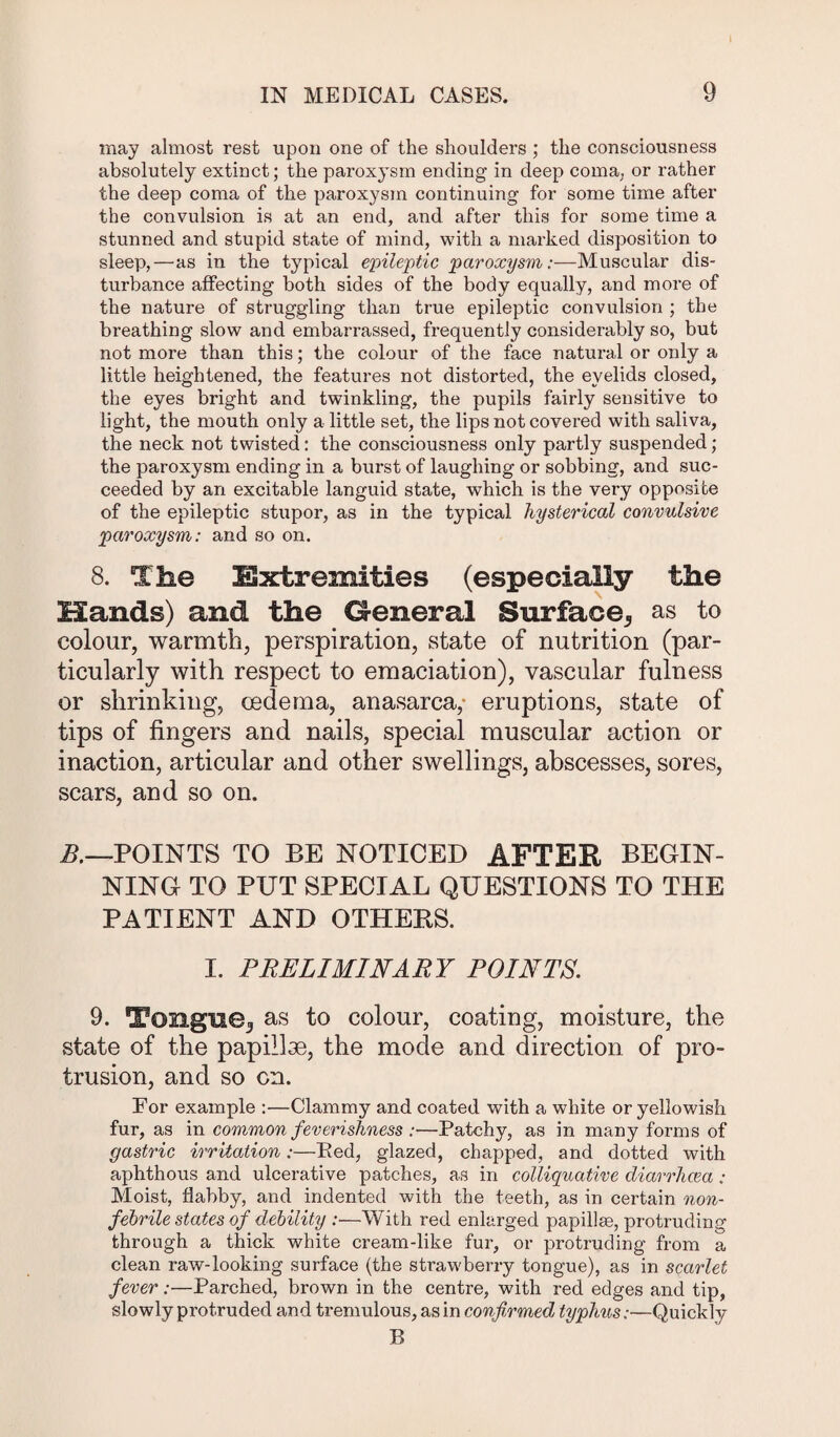 IN MEDICAL CASES. 9 may almost rest upon one of the shoulders ; the consciousness absolutely extinct; the paroxysm ending in deep coma, or rather the deep coma of the paroxysm continuing for some time after the convulsion is at an end, and after this for some time a stunned and stupid state of mind, with a marked disposition to sleep,—as in the typical epileptic paroxysm:—Muscular dis¬ turbance affecting both sides of the body equally, and more of the nature of struggling than true epileptic convulsion ; the breathing slow and embarrassed, frequently considerably so, but not more than this; the colour of the face natural or only a little heightened, the features not distorted, the eyelids closed, the eyes bright and twinkling, the pupils fairly sensitive to light, the mouth only a little set, the lips not covered with saliva, the neck not twisted: the consciousness only partly suspended; the paroxysm ending in a burst of laughing or sobbing, and suc¬ ceeded by an excitable languid state, which is the very opposite of the epileptic stupor, as in the typical hysterical convulsive paroxysm: and so on. 8. The Extremities (especially the Hands) and the G-eneral Surface,, as to colour, warmth, perspiration, state of nutrition (par¬ ticularly with respect to emaciation), vascular fulness or shrinking, oedema, anasarca, eruptions, state of tips of fingers and nails, special muscular action or inaction, articular and other swellings, abscesses, sores, scars, and so on. B.—POINTS TO BE NOTICED AFTER BEGIN¬ NING- TO PUT SPECIAL QUESTIONS TO THE PATIENT AND OTHERS. I. PRELIMINARY POINTS. 9. Tongue^ as to colour, coating, moisture, the vState of the papillae, the mode and direction of pro¬ trusion, and so cn. For example :—Clammy and coated with a white or yellowish fur, as in common feverishness :—Patchy, as in many forms of gastric irritation:—Bed, glazed, chapped, and dotted with aphthous and ulcerative patches, as in colliquative diarrhoea: Moist, flabby, and indented with the teeth, as in certain non- febrHe states of debility :—With red enlarged papillae, protruding through a thick white cream-like fur, or protruding from a clean raw-looking surface (the strawberry tongue), as in scarlet fever:—Parched, brown in the centre, with red edges and tip, slowly protruded and tremulous, as in confirmed typhus:—Quickly B