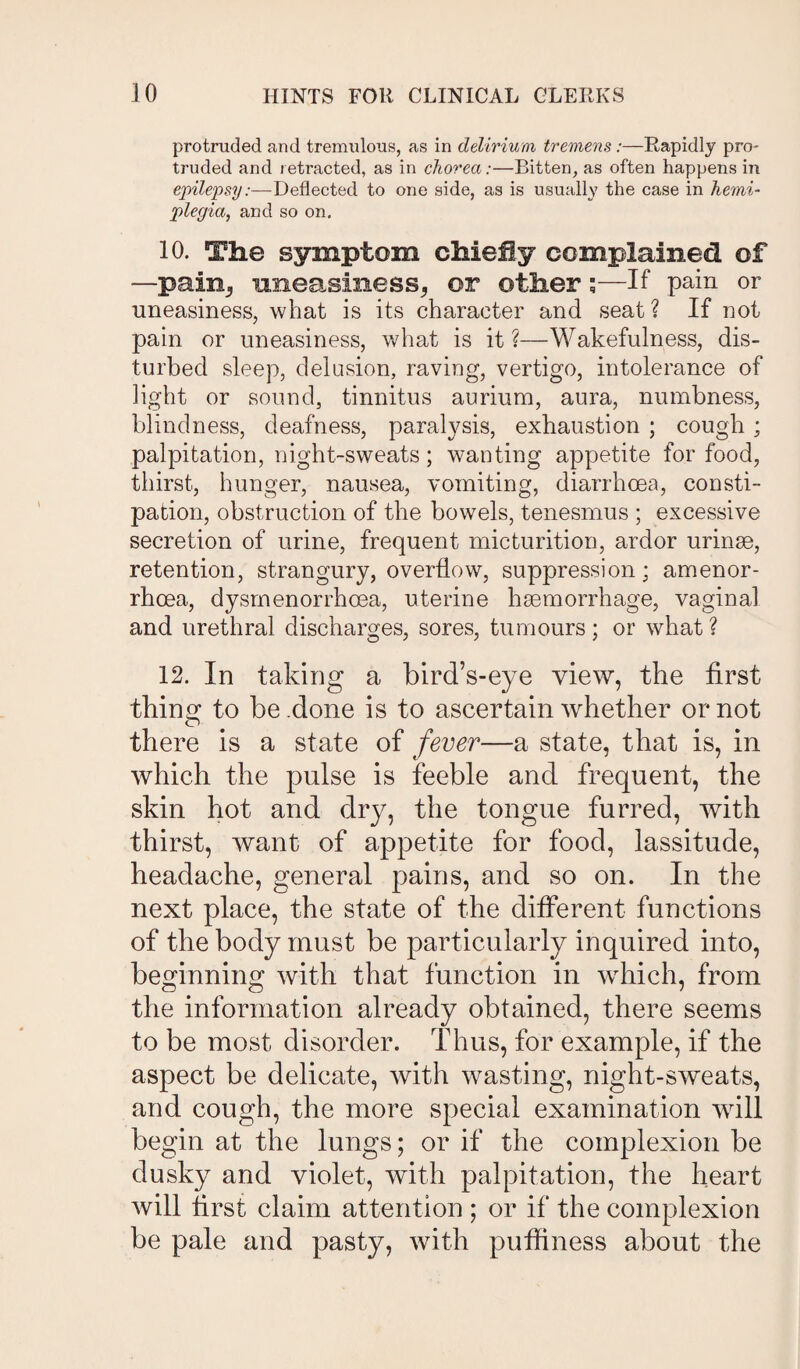 protruded and tremulous, as in delirium tremens:—Rapidly pro- truded and retracted, as in chorea:—Bitten, as often happens in epilepsy:—Deflected to one side, as is usually the case in hemi¬ plegia, and so on. 10. The symptom chiefly complained of —pain3 uneasiness, or other ;—If pain or uneasiness, what is its character and seat? If not pain or uneasiness, what is it ?—Wakefulness, dis¬ turbed sleep, delusion, raving, vertigo, intolerance of light or sound, tinnitus aurium, aura, numbness, blindness, deafness, paralysis, exhaustion ; cough ; palpitation, night-sweats; wanting appetite for food, thirst, hunger, nausea, vomiting, diarrhoea, consti¬ pation, obstruction of the bowels, tenesmus ; excessive secretion of urine, frequent micturition, ardor urinae, retention, strangury, overflow, suppression; amenor- rhcea, dysmenorrhcea, uterine haemorrhage, vaginal and urethral discharges, sores, tumours; or what ? 12. In taking a bird’s-eye view, the first thing to be .done is to ascertain whether or not there is a state of fever—a state, that is, in which the pulse is feeble and frequent, the skin hot and dry, the tongue furred, with thirst, want of appetite for food, lassitude, headache, general pains, and so on. In the next place, the state of the different functions of the body must be particularly inquired into, beginning with that function in which, from the information already obtained, there seems to be most disorder. Thus, for example, if the aspect be delicate, with wasting, night-sweats, and cough, the more special examination will begin at the lungs; or if the complexion be dusky and violet, with palpitation, the heart will first claim attention ; or if the complexion be pale and pasty, with puffiness about the