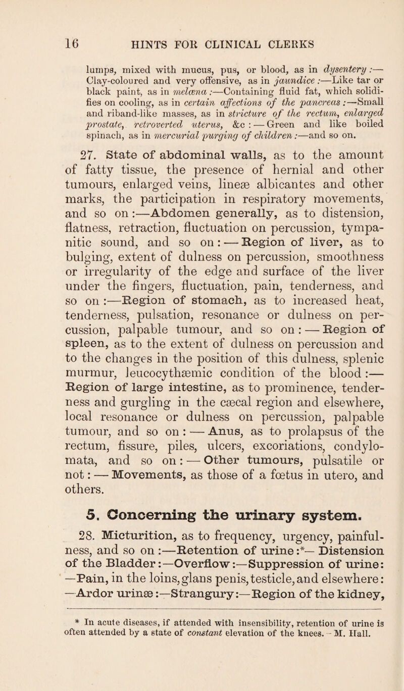 lumps, mixed with mucus, pus, or blood, as in dysentery:— Clay-coloured and very offensive, as in jaundice :—Like tar or black paint, as in melcena:—Containing fluid fat, which solidi¬ fies on cooling, as in certain affections of the 'pancreas:—Small and riband-like masses, as in stricture of the rectum, enlarged prostate, retrovertecl uterus, &c : -— Green and like boiled spinach, as in mercurial purging of children:—and so on. 27. State of abdominal walls, as to the amount of fatty tissue, the presence of hernial and other tumours, enlarged veins, linege albicantes and other marks, the participation in respiratory movements, and so on:—Abdomen generally, as to distension, flatness, retraction, fluctuation on percussion, tympa¬ nitic sound, and so on: — Region of liver, as to bulging, extent of dulness on percussion, smoothness or irregularity of the edge and surface of the liver under the fingers, fluctuation, pain, tenderness, and so on :—Region of stomach, as to increased heat, tenderness, pulsation, resonance or dulness on per¬ cussion, palpable tumour, and so on : — Region of spleen, as to the extent of dulness on percussion and to the changes in the position of this dulness, splenic murmur, Jeucocythsemic condition of the blood :— Region of large intestine, as to prominence, tender¬ ness and gurgling in the csecal region and elsewhere, local resonance or dulness on percussion, palpable tumour, and so on : — Anus, as to prolapsus of the rectum, fissure, piles, ulcers, excoriations, condylo- mata, and so on: — Other tumours, pulsatile or not: — Movements, as those of a foetus in utero, and others. 5. Concerning the urinary system. 28. Micturition, as to frequency, urgency, painful¬ ness, and so on :—Retention of urine Distension of the BladderOverflow:—Suppression of urine: —Pain, in the loins,glans penis,testicle,and elsewhere: —Ardor urinee:—Strangury:—Region of the kidney, * In acute diseases, if attended with insensibility, retention of urine is often attended by a state of constant elevation of the knees. - M. Hall.