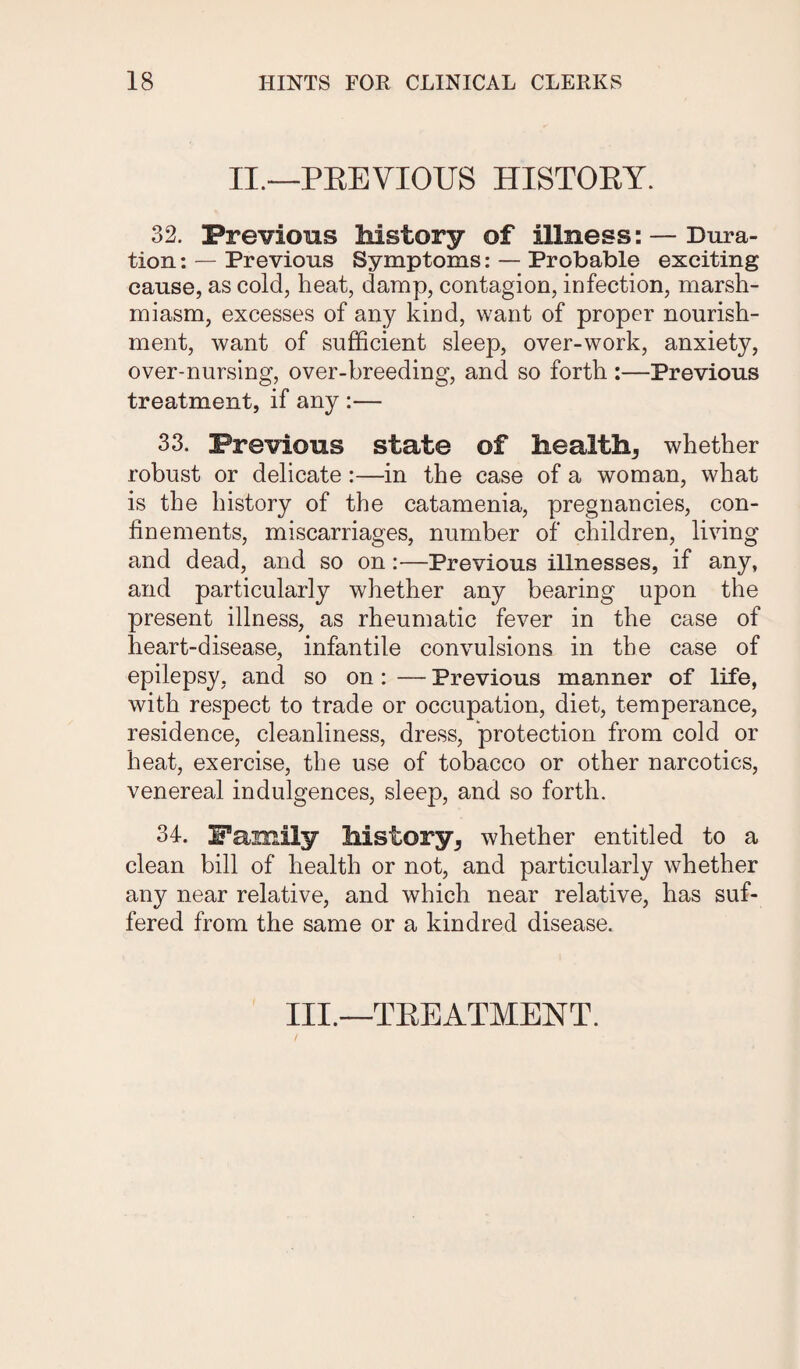 II.—PREVIOUS HISTORY. 32. Previous history of illness: — Dura¬ tion : — Previous Symptoms: — Probable exciting cause, as cold, heat, damp, contagion, infection, marsh- miasm, excesses of any kind, want of proper nourish¬ ment, want of sufficient sleep, over-work, anxiety, over-nursing, over-breeding, and so forth :—Previous treatment, if any :— 33. Previous state of health* whether robust or delicate :—in the case of a woman, what is the history of the catamenia, pregnancies, con¬ finements, miscarriages, number of children, living and dead, and so on:—Previous illnesses, if any, and particularly whether any bearing upon the present illness, as rheumatic fever in the case of heart-disease, infantile convulsions in the case of epilepsy, and so on : — Previous manner of life, with respect to trade or occupation, diet, temperance, residence, cleanliness, dress, protection from cold or heat, exercise, the use of tobacco or other narcotics, venereal indulgences, sleep, and so forth. 34. Family history* whether entitled to a clean bill of health or not, and particularly whether any near relative, and which near relative, has suf¬ fered from the same or a kindred disease. III.—TREATMENT.