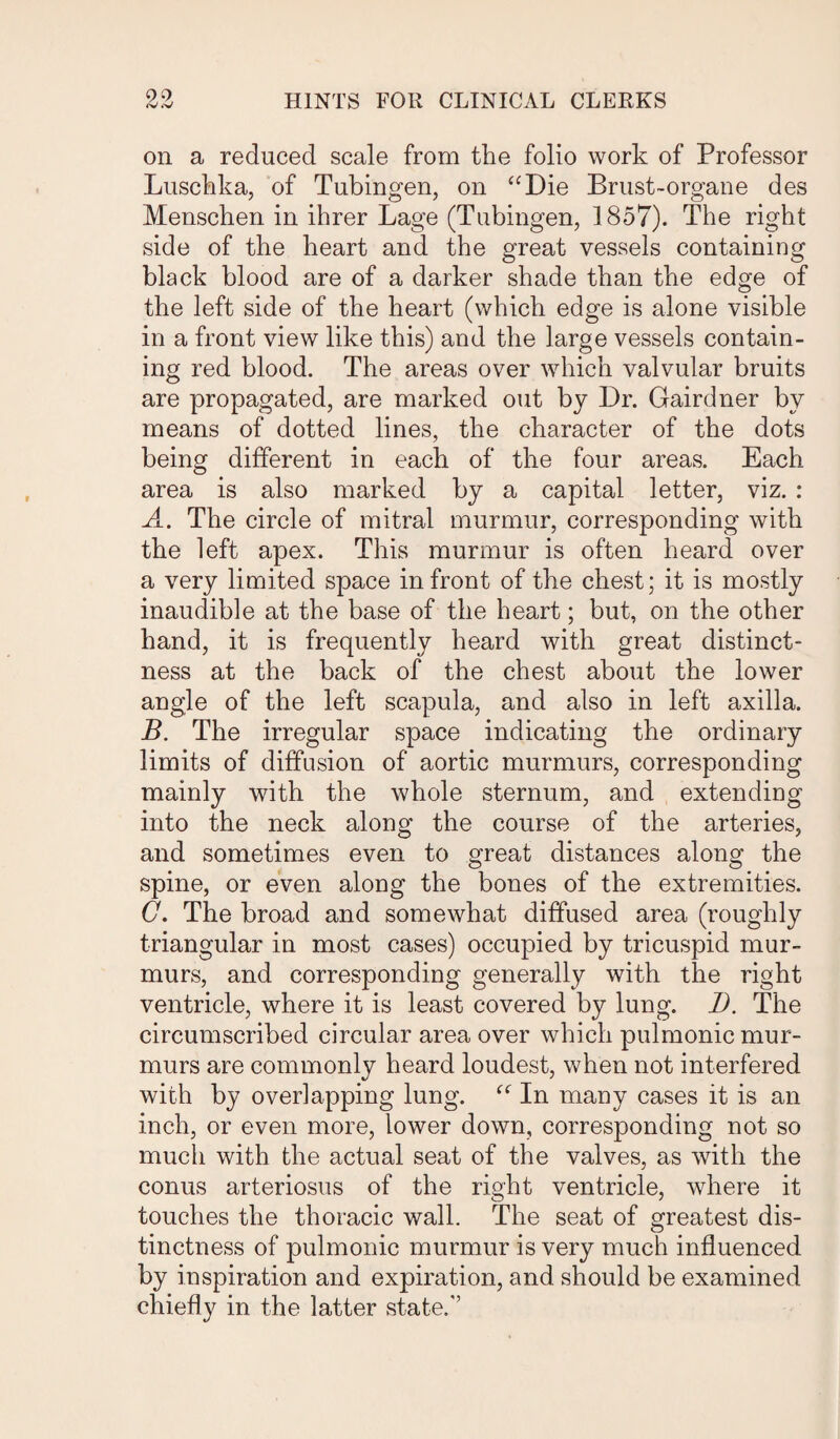 on a reduced scale from the folio work of Professor Luschka, of Tubingen, on “Die Brust-organe des Menschen in ihrer Lage (Tubingen, 1857). The right side of the heart and the great vessels containing black blood are of a darker shade than the edge of the left side of the heart (which edge is alone visible in a front view like this) and the large vessels contain¬ ing red blood. The areas over which valvular bruits are propagated, are marked out by Dr. Gairdner by means of dotted lines, the character of the dots being different in each of the four areas. Each area is also marked by a capital letter, viz. : A. The circle of mitral murmur, corresponding with the left apex. This murmur is often heard over a very limited space in front of the chest; it is mostly inaudible at the base of the heart; but, on the other hand, it is frequently heard with great distinct¬ ness at the back of the chest about the lower angle of the left scapula, and also in left axilla. B. The irregular space indicating the ordinary limits of diffusion of aortic murmurs, corresponding mainly with the whole sternum, and extendiug into the neck along the course of the arteries, and sometimes even to great distances along the spine, or even along the bones of the extremities. C. The broad and somewhat diffused area (roughly triangular in most cases) occupied by tricuspid mur¬ murs, and corresponding generally with the right ventricle, where it is least covered by lung. 1). The circumscribed circular area over which pulmonic mur¬ murs are commonly heard loudest, when not interfered with by overlapping lung. “ In many cases it is an inch, or even more, lower down, corresponding not so mucli with the actual seat of the valves, as with the conus arteriosus of the right ventricle, where it touches the thoracic wall. The seat of greatest dis¬ tinctness of pulmonic murmur is very much influenced by inspiration and expiration, and should be examined chiefly in the latter state.'’