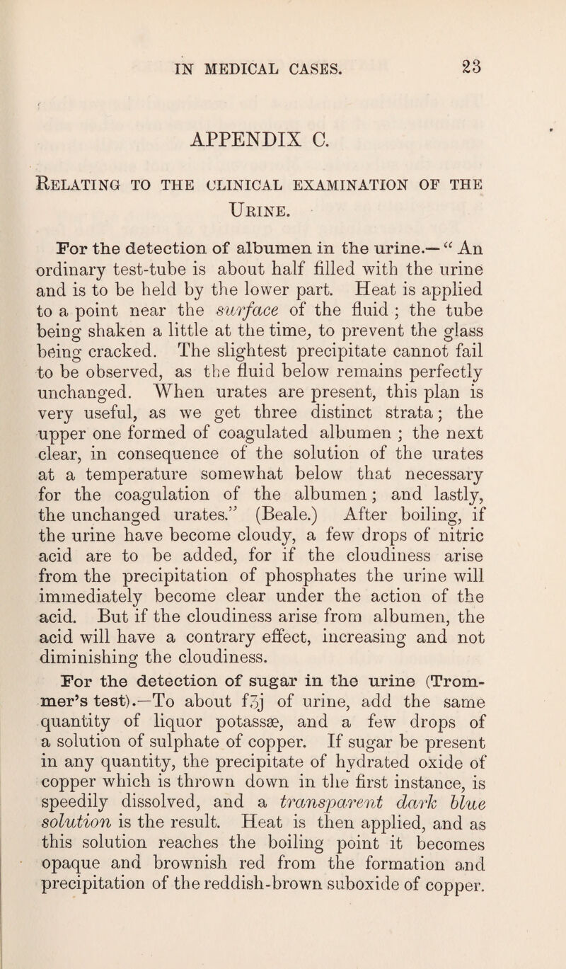 APPENDIX C. Relating to the clinical examination of the Urine. For the detection of albumen in the urine.-— “ An ordinary test-tube is about half filled with the urine and is to be held by the lower part. Heat is applied to a point near the surface of the fluid ; the tube being shaken a little at the time, to prevent the glass being cracked. The slightest precipitate cannot fail to be observed, as the fluid below remains perfectly unchanged. When urates are present, this plan is very useful, as we get three distinct strata; the upper one formed of coagulated albumen ; the next clear, in consequence of the solution of the urates at a temperature somewhat below that necessary for the coagulation of the albumen; and lastly, the unchanged uratesT (Beale.) After boiling, if the urine have become cloudy, a few drops of nitric acid are to be added, for if the cloudiness arise from the precipitation of phosphates the urine will immediately become clear under the action of the acid. But if the cloudiness arise from albumen, the acid will have a contrary effect, increasing and not diminishing the cloudiness. For the detection of sugar in the urine (Trom- mer’s test).—To about f3j of urine, add the same quantity of liquor potassse, and a few drops of a solution of sulphate of copper. If sugar be present in any quantity, the precipitate of hydrated oxide of copper which is thrown down in the first instance, is speedily dissolved, and a transparent dark blue solution is the result. Heat is then applied, and as this solution reaches the boiling point it becomes opaque and brownish red from the formation and precipitation of the reddish-brown suboxide of copper.