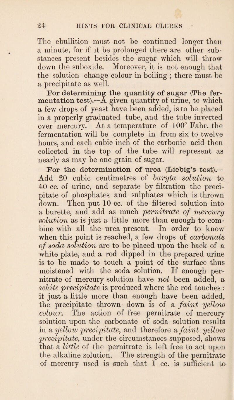 The ebullition must not be continued longer than a minute, for if it be prolonged there are other sub¬ stances present besides the sugar which will throw down the suboxide. Moreover, it is not enough that the solution change colour in boiling ; there must be a precipitate as well. For determining the quantity of sugar (The fer¬ mentation test).—A given quantity of urine, to which a few drops of yeast have been added, is to be placed in a properly graduated tube, and the tube inverted over mercury. At a temperature of 100° Fahr. the fermentation will be complete in from six to twelve hours, and each cubic inch of the carbonic acid then collected in the top of the tube will represent as nearly as may be one grain of sugar. For the determination of urea (Liebig’s test).— Add 20 cubic centimetres of baryta solution to 40 cc. of urine, and separate by filtration the preci¬ pitate of phosphates and sulphates which is thrown down. Then put 10 cc. of the filtered solution into a burette, and add as much pernitrate of mercury solution as is just a little more than enough to com¬ bine with all the urea present. In order to know when this point is reached, a few drops of carbonate of soda solution are to be placed upon the back of a white plate, and a rod dipped in the prepared urine is to be made to touch a point of the surface thus moistened with the soda solution. If enough per¬ nitrate of mercury solution have not been added, a white precipitate is produced where the rod touches : if just a little more than enough have been added, the precipitate thrown down is of a faint yelloxv colour. The action of free pernitrate of mercury solution upon the carbonate of soda solution results in a yellow precipitate, and therefore a faint yellow precipitate, under the circumstances supposed, shows that a little of the pernitrate is left free to act upon the alkaline solution. The strength of the pernitrate of mercury used is such that 1 cc. is sufficient to