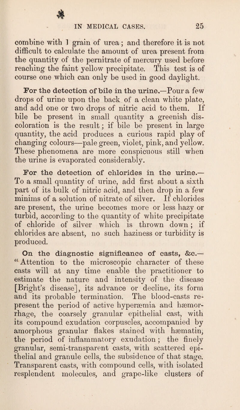 combine with ] grain of urea; and therefore it is not difficult to calculate the amount of urea present from the quantity of the pernitrate of mercury used before reaching the faint yellow precipitate. This test is of course one which can only be used in good daylight. For the detection of bile in the urine.—Pour a few drops of urine upon the back of a clean white plate, and add one or two drops of nitric acid to them. If bile be present in small quantity a greenish dis¬ coloration is the result; if bile be present in large quantity, the acid produces a curious rapid play of changing colours—pale green, violet, pink, and yellow. These phenomena are more conspicuous still when the urine is evaporated considerably. For the detection of chlorides in the urine.— To a small quantity of urine, add first about a sixth part of its bulk of nitric acid, and then drop in a few minims of a solution of nitrate of silver. If chlorides are present, the urine becomes more or less hazy or turbid, according to the quantity of white precipitate of chloride of silver which is thrown down ; if chlorides are absent, no such haziness or turbidity is produced. On the diagnostic significance of casts, &c.— “ Attention to the microscopic character of these casts will at any time enable the practitioner to estimate the nature and intensity of the disease [Bright’s disease], its advance or decline, its form and its probable termination. The blood-casts re¬ present the period of active hyperaemia and haemor¬ rhage, the coarsely granular epithelial cast, with its compound exudation corpuscles, accompanied by amorphous granular flakes stained with haematin, the period of inflammatory exudation ; the finely granular, semi-transparent casts, with scattered epi¬ thelial and granule cells, the subsidence of that stage. Transparent casts, with compound cells, with isolated resplendent molecules, and grape-like clusters of