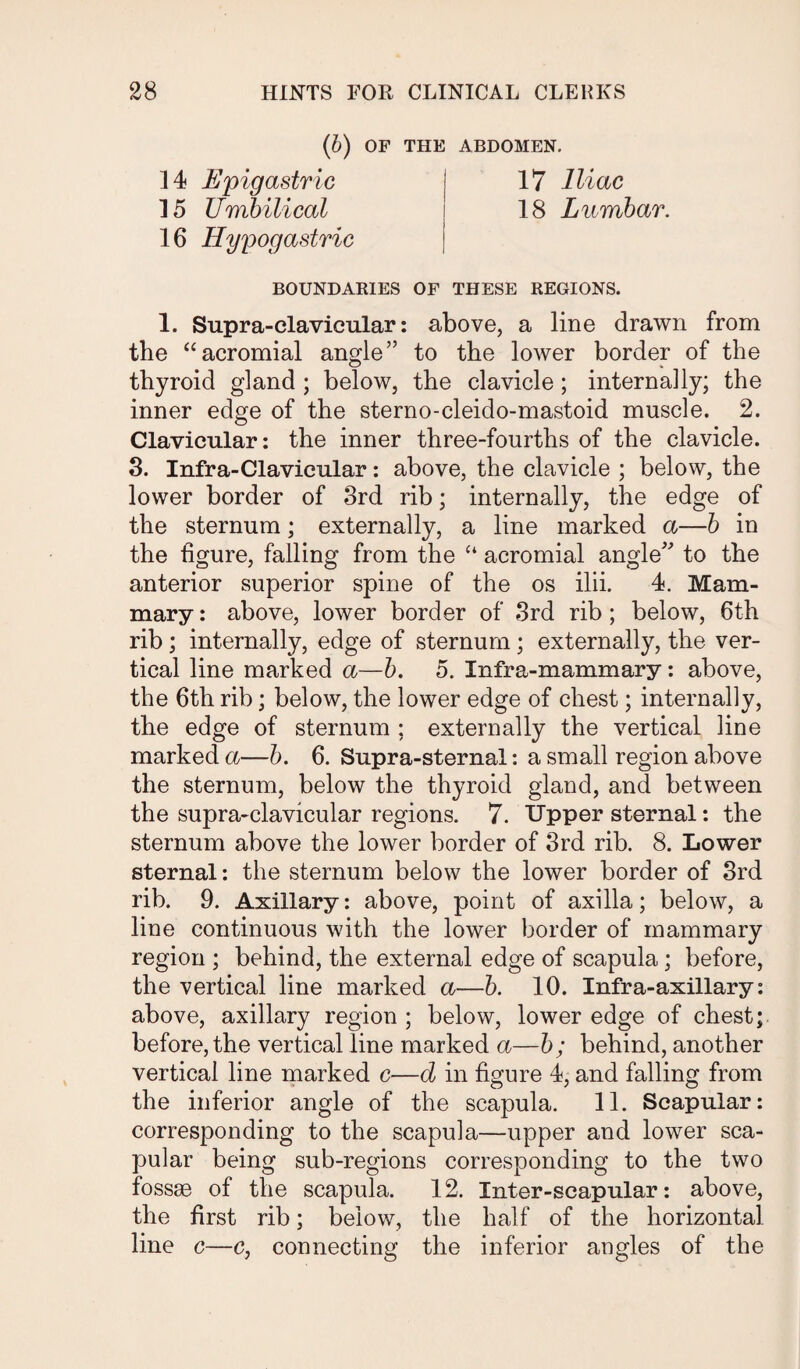 (b) OF THE ABDOMEN. 14 Epigastric | 17 Iliac 15 Umbilical j 18 Lumbar. 16 Hypogastric BOUNDARIES OF THESE REGIONS. 1. Supra-clavicular: above, a line drawn from the “acromial angle” to the lower border of the thyroid gland ; below, the clavicle ; internally; the inner edge of the sterno-cleido-mastoid muscle. 2. Clavicular: the inner three-fourths of the clavicle. 3. Infra-Clavicular: above, the clavicle ; below, the lower border of 3rd rib; internally, the edge of the sternum; externally, a line marked a—b in the figure, falling from the “ acromial angle” to the anterior superior spine of the os ilii. 4. Mam¬ mary : above, lower border of 3rd rib ; below, 6th rib; internally, edge of sternum; externally, the ver¬ tical line marked a—b. 5. Infra-mammary: above, the 6tlr rib; below, the lower edge of chest; internally, the edge of sternum ; externally the vertical line marked a—b. 6. Supra-sternal: a small region above the sternum, below the thyroid gland, and between the supra-clavicular regions. 7. Upper sternal: the sternum above the lower border of 3rd rib. 8. Lower sternal: the sternum below the lower border of 3rd rib. 9. Axillary: above, point of axilla; below, a line continuous with the lower border of mammary region ; behind, the external edge of scapula; before, the vertical line marked a—b. 10. Infra-axillary: above, axillary region ; below, lower edge of chest; before, the vertical line marked a—b; behind, another vertical line marked c—d in figure 4, and falling from the inferior angle of the scapula. 11. Scapular: corresponding to the scapula—upper and lower sca¬ pular being sub-regions corresponding to the two fossae of the scapula. 12. Inter-scapular: above, the first rib; below, the half of the horizontal line c—c, connecting the inferior angles of the