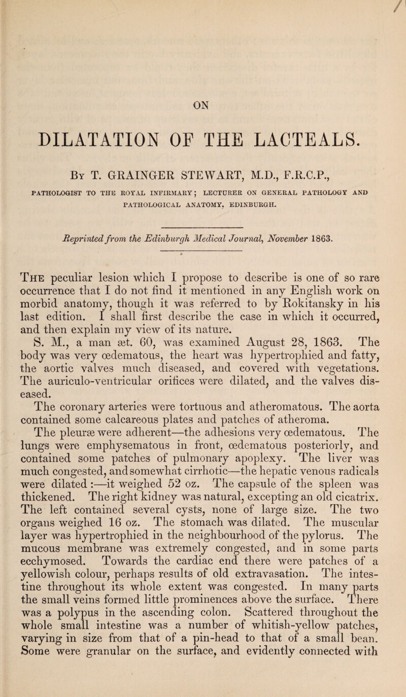 ON DILATATION OF THE LACTEALS. By T. GRAINGER STEWART, M.D., F.R.C.P., PATHOLOGIST TO THE KOYAL INFIRMARY; LECTURER ON GENERAL PATHOLOGY AND PATHOLOGICAL ANATOMY, EDINBURGH, Reprinted from the Edinburgh Medical Journal, November 1863. The peculiar lesion which I propose to describe is one of so rare occurrence that I do not find it mentioned in any English work on morbid anatomy, though it was referred to by Rokitansky in his last edition. I shall first describe the case in which it occurred, and then explain my view of its nature. S. M., a man get. 60, was examined August 28, 1863. The body was very oedeniatous, the heart was hypertrophied and fatty, the aortic valves much diseased, and covered with vegetations. The auriculo-ventricular orifices were dilated, and the valves dis¬ eased. The coronary arteries were tortuous and atheromatous. The aorta contained some calcareous plates and patches of atheroma. The pleura were adherent—the adhesions very cedematous. The lungs were emphysematous in front, cedematous posteriorly, and contained some patches of pulmonary apoplexy. The liver was much congested, and somewhat cirrhotic—the hepatic venous radicals were dilated :—it weighed 52 oz. The capsule of the spleen was thickened. The right kidney was natural, excepting an old cicatrix. The left contained several cysts, none of large size. The two organs weighed 16 oz. The stomach was dilated. The muscular layer was hypertrophied in the neighbourhood of the pylorus. The mucous membrane was extremely congested, and in some parts ecchymosed. Towards the cardiac end there were patches of a yellowish colour, perhaps results of old extravasation. The intes¬ tine throughout its whole extent was congested. In many parts the small veins formed little prominences above the surface. There was a polypus in the ascending colon. Scattered throughout the whole small intestine was a number of whitish-yellow patches, varying in size from that of a pin-head to that of a small bean. Some were gTanular on the surface, and evidently connected with