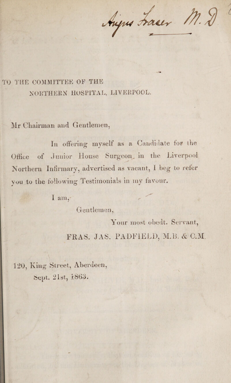 TO THE COMMJTTEE OF THE NOKTHEKN HOSPITAL, LIVERPOOL. Mr Chairman and Gentlemen, In offering myself as a Caiidiilate for the Office of Junior House Surgeon, in the Liverpool Northern Infirmary, advertised as vacant, 1 beg to refer you to the following Testimoiiiais in my favour. I am,' Gentlemen, Your most obedt. Seiwant, FRAS. JAS. PADFiELD, M.li. & C.M. I 120, King Street, Aberdeen, Sept. 21st, 1863.