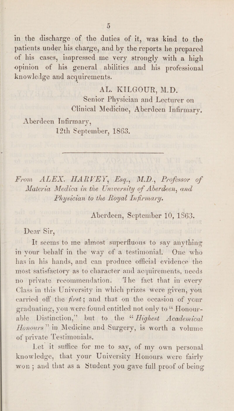 in the discharge of the duties of it, was kind to the patients under his charge, and by the reports he prepared of his cases, impressed me very strongly with a high opinion of his general abilities and his professional knowledge and acquirements. AL. KILGOUR, M.D. Senior Physician and Lecturer on Clinical Medicine, Aberdeen Infirmary. Aberdeen Infirmary, 1.2th September, 1863. From ALEX. HARVEY, Esq., M.D., H ‘ofessor of Maler la Meclica in the University of Aberdeen, and Physician to the Royal Infirmary, Aberdeen, September 10, 1S63. Dear Sir, It seems to me almost superfluous to say anything in your behalf in the way of a testimonial. One who has in his hands, and can produce official evidence the most satisfactory as to character and acquirements, needs no private recommendation. dhe fact that in every Class in tins University in which prizes were given, you carried off the first', and that on the occasion of your graduating, you were found entitled not only to “ Honour¬ able Distinction,” but to the “ Highest Academical Honours ” in Medicine and Surgery, is worth a volume of private Testimonials. Let it suffice tor me to say, of my own personal knowledge, that your University Honours were fairly won ; and that as a Student you gave full proof of being