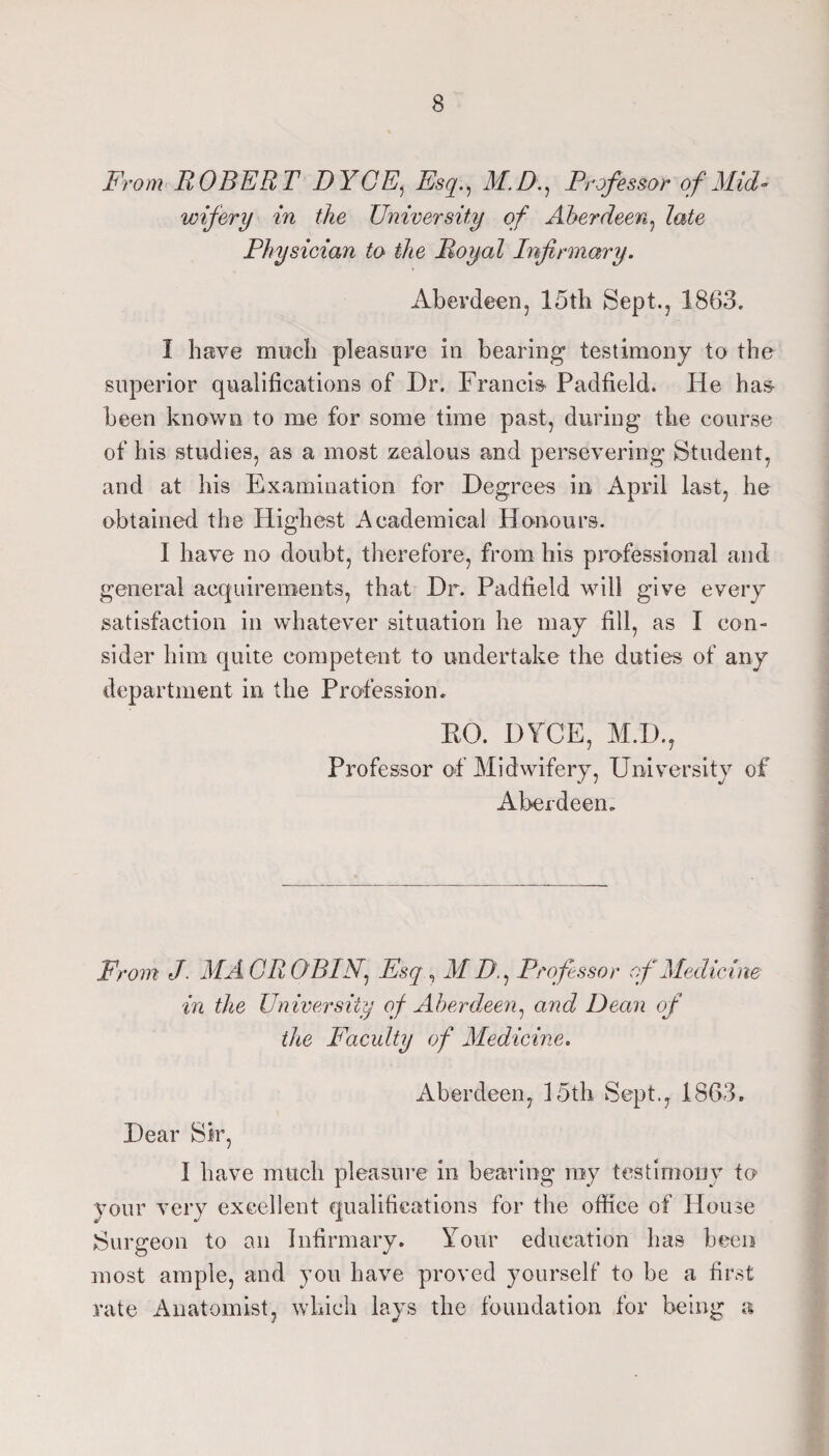 From ROBERT DYGE^ Esq.^ M.D.^ Professor of Mid¬ wifery in the University of Aberdeen^ late Physician to the Royal Infirmary. Aberdeen, 15th Sept., 1863. I have moeli pleasure in bearing testimony to the superior qualifications of Dr. Francis' Padfield. He has been known to me for some time past, during the course of his studies, as a most zealous and persevering Student, and at his Examination for Degrees in April last, he obtained the Highest Academical Honours. I have no doubt, therefore, from his professional and general acquirements, that Dr. Padfield will give every satisfaction in whatever situation he may fill, as I con¬ sider him quite competent to undertake the duties of any department in the Profession» RO. DYCE, M.D., Professor of Midwifery, University of Aberdeen. From J. MAGROBIN.^ Esq ^ M D.^ Professor of Medicine in the University of Aberdeen.! and Dean of the Faculty of Medicine. Aberdeen, 15th Sept., 1863. Dear Sir, I have much pleasure in bearing ray testimony to your very excellent qualifications for the office of House Surgeon to an Infirmary. Your education has been most ample, and you have proved yourself to be a first rate Anatomist, which lays the foundation for being a