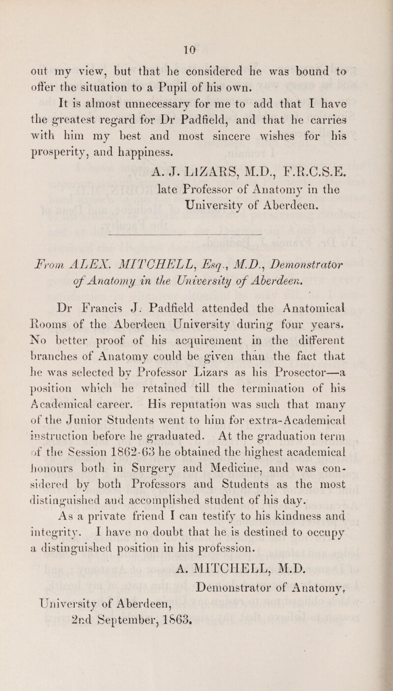 out my view, but that he considered he was bound to offer the situation to a Pupil of his own. It is almost unnecessary for me to add that I have the i^reatest regard for Dr Padfield, and that he carries with him ray best and most sincere wishes for his prosperity, and happiness. A. J. LiZARS, M.D., F.R.C.S.E. late Professor of Anatomv in the •/ University of Aberdeen. From ALEX. MITCHELL.^ Esq., M.D.^ Demonstrator of Anatomy in the University of Aberdeen. Dr Francis J. Padfield attended the Anatomical Rooms of the Aberdeen University during four years. No better proof of his acquirement in the different branches of Anatomy could be given than the fact that he was selected by Professor Lizars as his Prosector—a ])osition which he retained till the termination of his Academical career. His reputation was such that many of the Junior Students went to him for extra-Academical instruction before he graduated. At the graduation tenn of tlie Session 1862-63 he obtained the highest academical iionours both in Surgery and Medicine, and was con¬ sidered by both Professors and Students as the most distinguished and accomplished student of his day. Asa private friend I can testify to his kindness and integrity. I have no doubt that he is destined to occupy a distinguished position in his profession. A. MITCHELL, M.D. Demonstrator of Anatomy, University of Aberdeen, 2nd September, 1863,