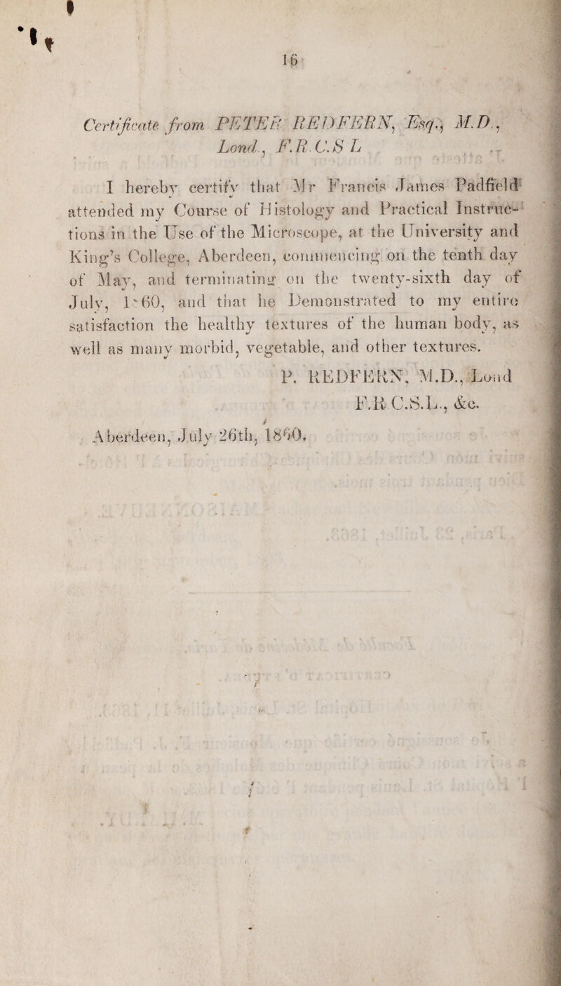 Certificate from PETER RED FERN, Esq,, M.D., Land., E.R C.S L . I herebv certifS' that 31 r Franels James PadfieJI^ attended my Course of Histology and Practical Instnic-' tions in the Use of the Microscope, at the University and King’s College, Aberdeen, commencing on the tenth day of May, and terminating on the twenty-sixth day of July, I60, and that he Demonstrated to my entire satisfaction the healthy textures of the human body, as well as many morbid, vegetable, and other textures. P, REDFEKN, 3ED., Loiid Abcnleen, July 26tli, 18b0. F.R (J.S.L., &o. i*. f