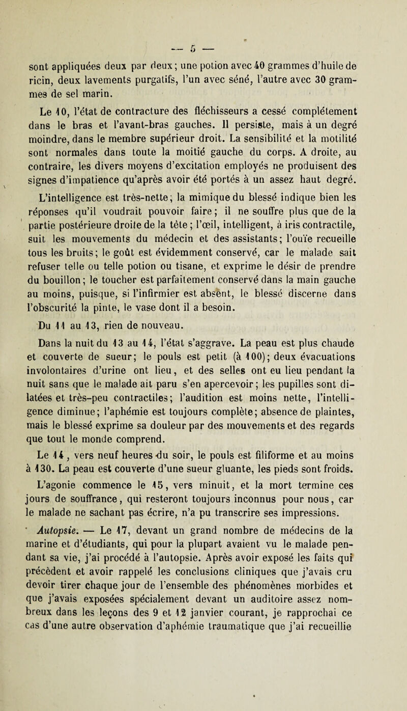 sont appliquées deux par deux ; une potion avec 40 grammes d’huile de ricin, deux lavements purgatifs, l’un avec séné, l’autre avec 30 gram¬ mes de sel marin. Le 4 0, l’état de contracture des fléchisseurs a cessé complètement dans le bras et l’avant-bras gauches. 11 persiste, mais à un degré moindre, dans le membre supérieur droit. La sensibilité et la motilité sont normales dans toute la moitié gauche du corps. A droite, au contraire, les divers moyens d’excitation employés ne produisent des signes d’impatience qu’après avoir été portés à un assez haut degré. L’intelligence est très-nette; la mimique du blessé indique bien les réponses qu’il voudrait pouvoir faire ; il ne souffre plus que de la partie postérieure droite de la tète ; l’œil, intelligent, à iris contractile, suit les mouvements du médecin et des assistants; l’ouïe recueille tous les bruits; le goût est évidemment conservé, car le malade sait refuser telle ou telle potion ou tisane, et exprime le désir de prendre du bouillon; le toucher est parfaitement conservé dans la main gauche au moins, puisque, si l’infirmier est absent, le blessé discerne dans l’obscurité la pinte, le vase dont il a besoin. Du 41 au 13, rien de nouveau. Dans la nuit du 43 au 14, l’état s’aggrave. La peau est plus chaude et couverte de sueur; le pouls est petit (à 100); deux évacuations involontaires d’urine ont lieu, et des selles ont eu lieu pendant fa nuit sans que le malade ait paru s’en apercevoir; les pupilles sont di¬ latées et très-peu contractiles; l’audition est moins nette, l’intelli¬ gence diminue; l’aphémie est toujours complète; absence de plaintes, mais le blessé exprime sa douleur par des mouvements et des regards que tout le monde comprend. Le 44 , vers neuf heures-du soir, le pouls est filiforme et au moins à 430. La peau est couverte d’une sueur gluante, les pieds sont froids. L’agonie commence le 45, vers minuit, et la mort termine ces jours de souffrance, qui resteront toujours inconnus pour nous, car le malade ne sachant pas écrire, n’a pu transcrire ses impressions. ' Autopsie. — Le 47, devant un grand nombre de médecins de la marine et d’étudiants, qui pour la plupart avaient vu le malade pen¬ dant sa vie, j’ai procédé à l’autopsie. Après avoir exposé les faits qui précèdent et avoir rappelé les conclusions cliniques que j’avais cru devoir tirer chaque jour de l’ensemble des phénomènes morbides et que j’avais exposées spécialement devant un auditoire assez nom¬ breux dans les leçons des 9 et 12 janvier courant, je rapprochai ce cas d’une autre observation d’aphémie traumatique que j’ai recueillie