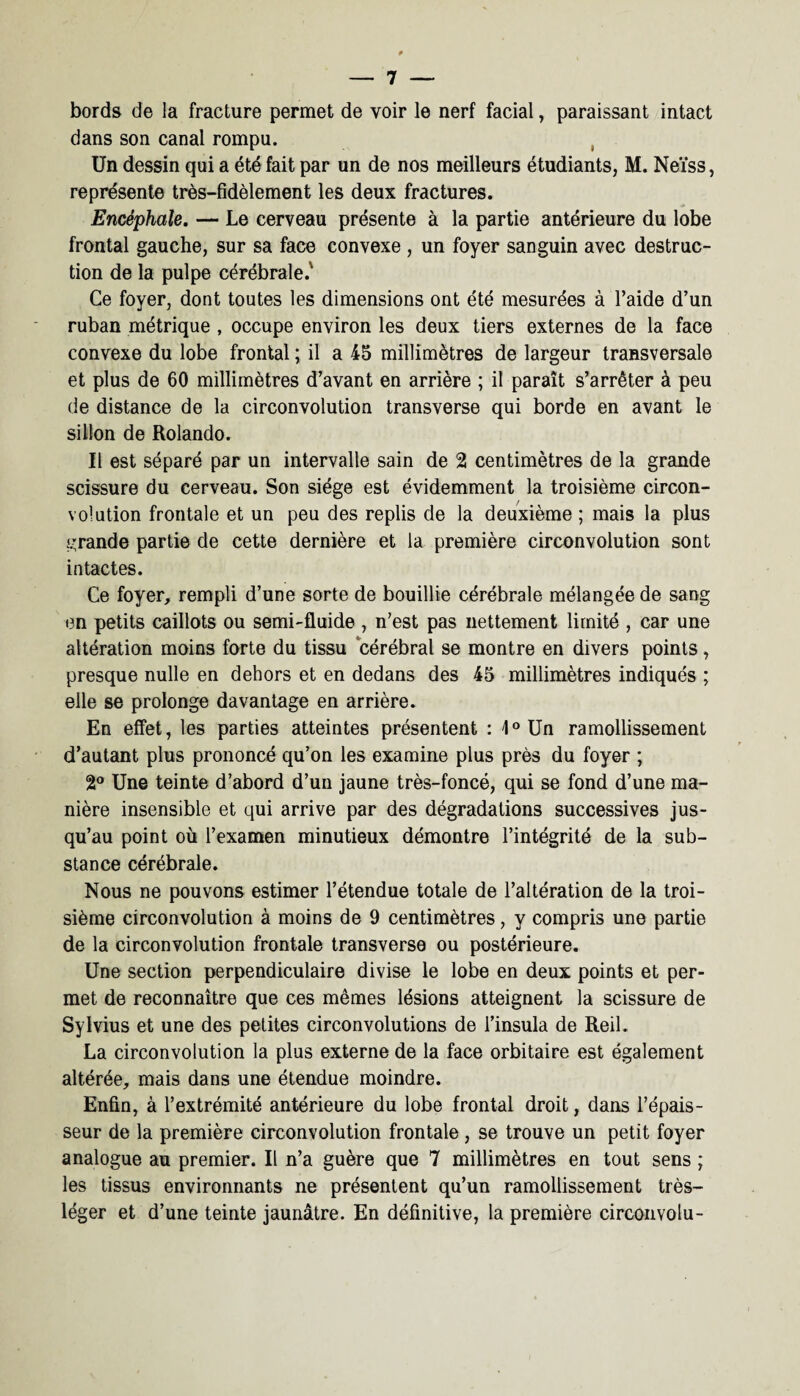 bords de la fracture permet de voir le nerf facial, paraissant intact dans son canal rompu. Un dessin qui a été fait par un de nos meilleurs étudiants, M. Neïss, représente très-fidèlement les deux fractures. Encéphale. — Le cerveau présente à la partie antérieure du lobe frontal gauche, sur sa face convexe , un foyer sanguin avec destruc¬ tion de la pulpe cérébrale.' Ce foyer, dont toutes les dimensions ont été mesurées à l’aide d’un ruban métrique , occupe environ les deux tiers externes de la face convexe du lobe frontal ; il a 45 millimètres de largeur transversale et plus de 60 millimètres d’avant en arrière ; il paraît s’arrêter à peu de distance de la circonvolution transverse qui borde en avant le sillon de Rolando. Il est séparé par un intervalle sain de 2 centimètres de la grande scissure du cerveau. Son siège est évidemment la troisième circon¬ volution frontale et un peu des replis de la deuxième ; mais la plus grande partie de cette dernière et la première circonvolution sont intactes. Ce foyer, rempli d’une sorte de bouillie cérébrale mélangée de sang en petits caillots ou semi-fluide , n’est pas nettement limité , car une altération moins forte du tissu cérébral se montre en divers points, presque nulle en dehors et en dedans des 45 millimètres indiqués ; elle se prolonge davantage en arrière. En effet, les parties atteintes présentent : 1°Un ramollissement d’autant plus prononcé qu’on les examine plus près du foyer ; 2° Une teinte d’abord d’un jaune très-foncé, qui se fond d’une ma¬ nière insensible et qui arrive par des dégradations successives jus¬ qu’au point où l’examen minutieux démontre l’intégrité de la sub¬ stance cérébrale. Nous ne pouvons estimer l’étendue totale de l’altération de la troi¬ sième circonvolution à moins de 9 centimètres, y compris une partie de la circonvolution frontale transverse ou postérieure. Une section perpendiculaire divise le lobe en deux points et per¬ met de reconnaître que ces mêmes lésions atteignent la scissure de Sylvius et une des petites circonvolutions de i’insula de Reil. La circonvolution la plus externe de la face orbitaire est également altérée, mais dans une étendue moindre. Enfin, à l’extrémité antérieure du lobe frontal droit, dans l’épais¬ seur de la première circonvolution frontale, se trouve un petit foyer analogue au premier. Il n’a guère que 7 millimètres en tout sens ; les tissus environnants ne présentent qu’un ramollissement très- léger et d’une teinte jaunâtre. En définitive, la première circonvolu-