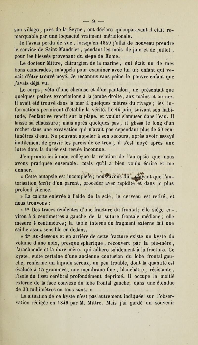 son village, près de la Seyne, ont déclaré qu’auparavant il était re¬ marquable par une loquacité vraiment méridionale. Je l’avais perdu de vue , lorsqu’en 1849 j’allai de nouveau prendre le service de Saint-Mandrier, pendant les mois de juin et de juillet , pour les blessés provenant du siège de Rome. Le docteur Mittre, chirurgien de la marine, qui était un de mes bons camarades, m’appela pour examiner avec lui un enfant qui ve¬ nait d’être trouvé noyé. Je reconnus sans peine le pauvre enfant que j’avais déjà vu. Le corps , vêtu d’une chemise et d’un pantalon , ne présentait que quelques petites excoriations à la jambe droite, aux mains et au nez. Il avait été trouvé dans la mer à quelques mètres du rivage ; les in¬ formations permirent d’établir la vérité. Le 14 juin, suivant son habi¬ tude, l’enfant se rendit sur la plage, et voulut s’amuser dans l’eau. Il laissa sa chaussure ; mais après quelques pas , il glissa le long d’un rocher dans une excavation qui n’avait pas cependant plus de 50 cen¬ timètres d’eau. Ne pouvant appeler à son secours, après avoir essayé inutilement de gravir les parois de ce trou , il s’est noyé après une lutte dont la durée est restée inconnue. J’emprunte ici à mon collègue la relation de l’autopsie que nous avons pratiquée ensemble, mais qu’il a bien voulu écrire et me donner. « Cette autopsie est incompïèfe; noü^âvons'dû „|jjjgiÿant que l’au¬ torisation tacite d’un parent, procéder avec rapidité et dans le plus profond silence. » La calotte enlevée à l’aide de la scie, le cerveau est retiré, et nous trouvons : » 1° Des traces évidentes d’une fracture du frontal; elle siège en¬ viron à 2 centimètres à gauche de la suture frontale médiane; elle mesure 4 centimètres ; la table interne du fragment externe fait une saillie assez sensible en dedans. » 2° Au-dessous et en arrière de cette fracture existe un kyste du volume d’une noix, presque sphérique , recouvert par la pie-mère , l’arachnoïde et la dure-mère, qui adhère solidement à la fracture. Ce kyste, suite certaine d’une ancienne contusion du lobe frontal gau¬ che, renferme un liquide séreux, un peu trouble, dont la quantité est évaluée à 15 grammes; une membrane fine , blanchâtre , résistante , l’isole du tissu cérébral profondément déprimé. Il occupe la moitié externe de la face convexe du lobe frontal gauche, dans une étendue de 33 millimètres en tous sens. » La situation de ce kyste n’est pas autrement indiquée sur l’obser¬ vation rédigée en 1849 par M. Mittre. Mais j’ai gardé un souvenir