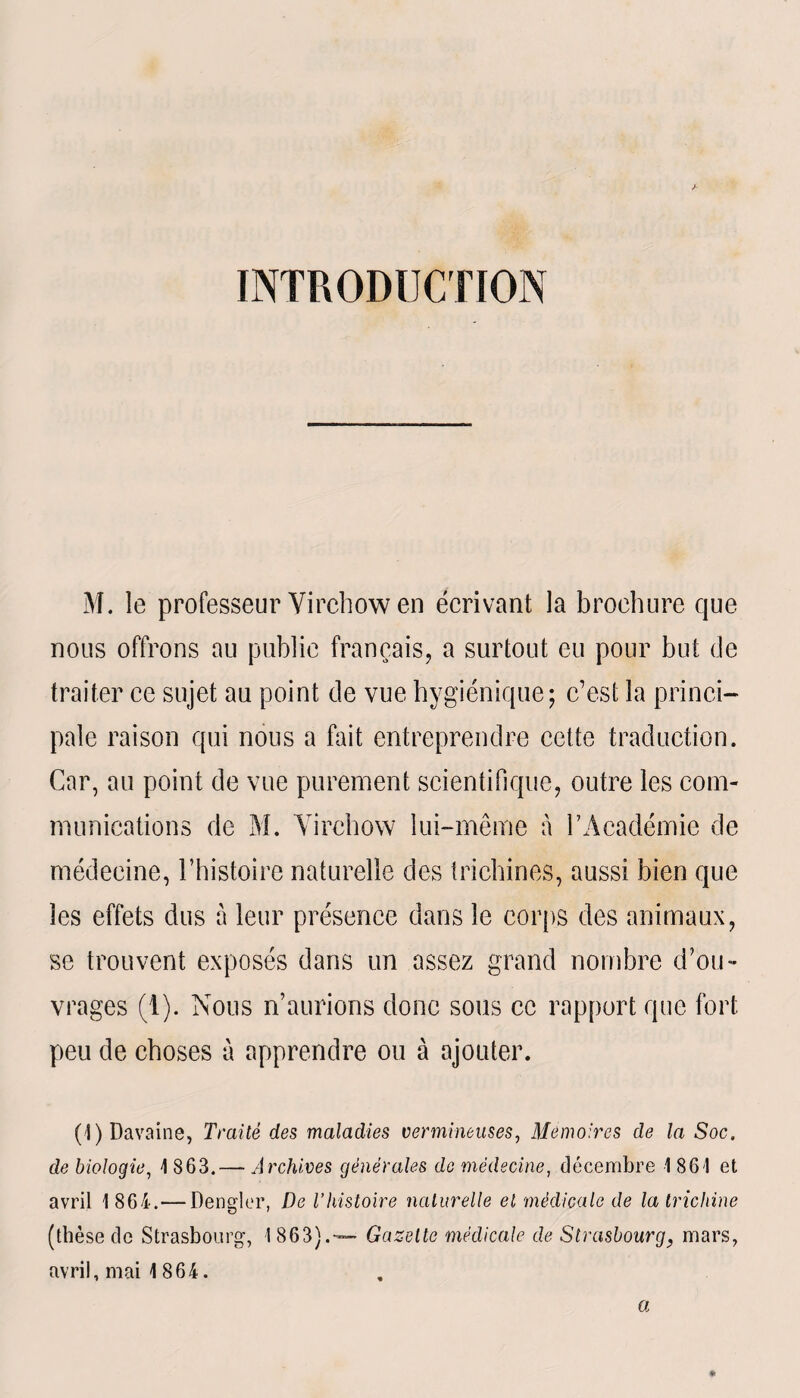 INTRODUCTION M. le professeur Virchow en écrivant la brochure que nous offrons au publie français, a surtout eu pour but de traiter ce sujet au point de vue hygiénique; c’est la princi¬ pale raison qui nous a fait entreprendre celte traduction. Car, au point de vue purement scientifique, outre les com¬ munications de M. Virchow lui-même à l’Académie de médecine, l’histoire naturelle des trichines, aussi bien que les effets dus à leur présence dans le corps des animaux, se trouvent exposés dans un assez grand nombre d’ou¬ vrages (1). Nous n’aurions donc sous ce rapport que fort peu de choses à apprendre ou à ajouter. (l)Davaine, Traité des maladies vermineuses, Mémoires de la Soc. de biologie, 1 863.— Archives générales de médecine, décembre 1861 et avril 1 864. — Dengler, De l’histoire naturelle et médicale de la trichine (thèse de Strasbourg, I 863).— Gazette médicale de Strasbourg, mars, avril, mai 1864. a