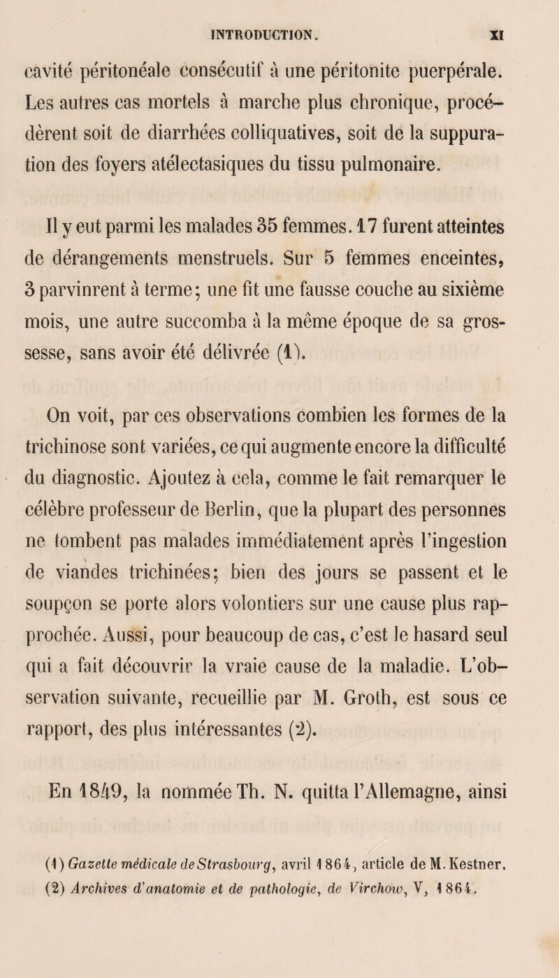 cavité péritonéale consécutif à une péritonite puerpérale. Les autres cas mortels à marche plus chronique, procé¬ dèrent soit de diarrhées colliquatives, soit de la suppura¬ tion des foyers atélectasiques du tissu pulmonaire. Il y eut parmi les malades 35 femmes. 17 furent atteintes de dérangements menstruels. Sur 5 femmes enceintes, 3 parvinrent à terme ; une fit une fausse couche au sixième mois, une autre succomba à la même époque de sa gros¬ sesse, sans avoir été délivrée (i). On voit, par ces observations combien les formes de la trichinose sont variées, ce qui augmente encore la difficulté du diagnostic. Ajoutez à cela, comme le fait remarquer le célèbre professeur de Berlin, que la plupart des personnes ne tombent pas malades immédiatement après l’ingestion de viandes trichinées ; bien des jours se passent ei le soupçon se porte alors volontiers sur une cause plus rap¬ prochée. Aussi, pour beaucoup de cas, c’est le hasard seul qui a fait découvrir la vraie cause de la maladie. L’ob¬ servation suivante, recueillie par M. Groth, est sous ce rapport, des plus intéressantes (*2). En 1849, la nommée Th. N. quitta l’Allemagne, ainsi (1) Gazette médicale de Strasbourg, avril 1864, article de M. Kestner, (2) Archives d'anatomie et de pathologie, de Virchow, V, 1 864,