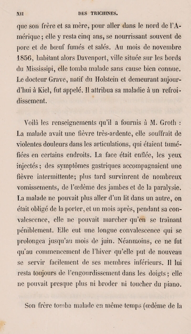 que son frère et sa mère, pour aller dans le nord de i’A- mérique; elle y resta cinq ans, se nourrissant souvent de porc et de bœuf fumés et salés. Au mois de novembre 1856, habitant alors Davenport, ville située sur les bords du Mississipi, elle tomba malade sans cause bien connue. Le docteur Grave, natif du Holstein et demeurant aujour¬ d’hui à Kiel, fut appelé. Il attribua sa maladie à un refroi¬ dissement. Voilà les renseignements qu’il a fournis à M. Groth : La malade avait une fièvre très-ardente, elle souffrait de violentes douleurs dans les articulations, qui étaient tumé¬ fiées en certains endroits. La face était enflée, les yeux injectés ; des symptômes gastriques accompagnaient une fièvre intermittente; plus tard survinrent de nombreux vomissements, de l’œdème des jambes et de la paralysie. La malade ne pouvait plus aller d’un lit dans un autre, on était obligé de la porter, et un mois après, pendant sa con¬ valescence, elle ne pouvait marcher qu’en se traînant péniblement. Elle eut une longue convalescence qui se prolongea jusqu’au mois de juin. Néanmoins, ce ne fut qu’au commencement de l’hiver qu’elle put de nouveau se servir facilement de ses membres inférieurs. Il lui resta toujours de l’engourdissement dans les doigts; elle ne pouvait presque plus ni broder ni toucher du piano. Son frère tomba malade en même temps (œdème de la