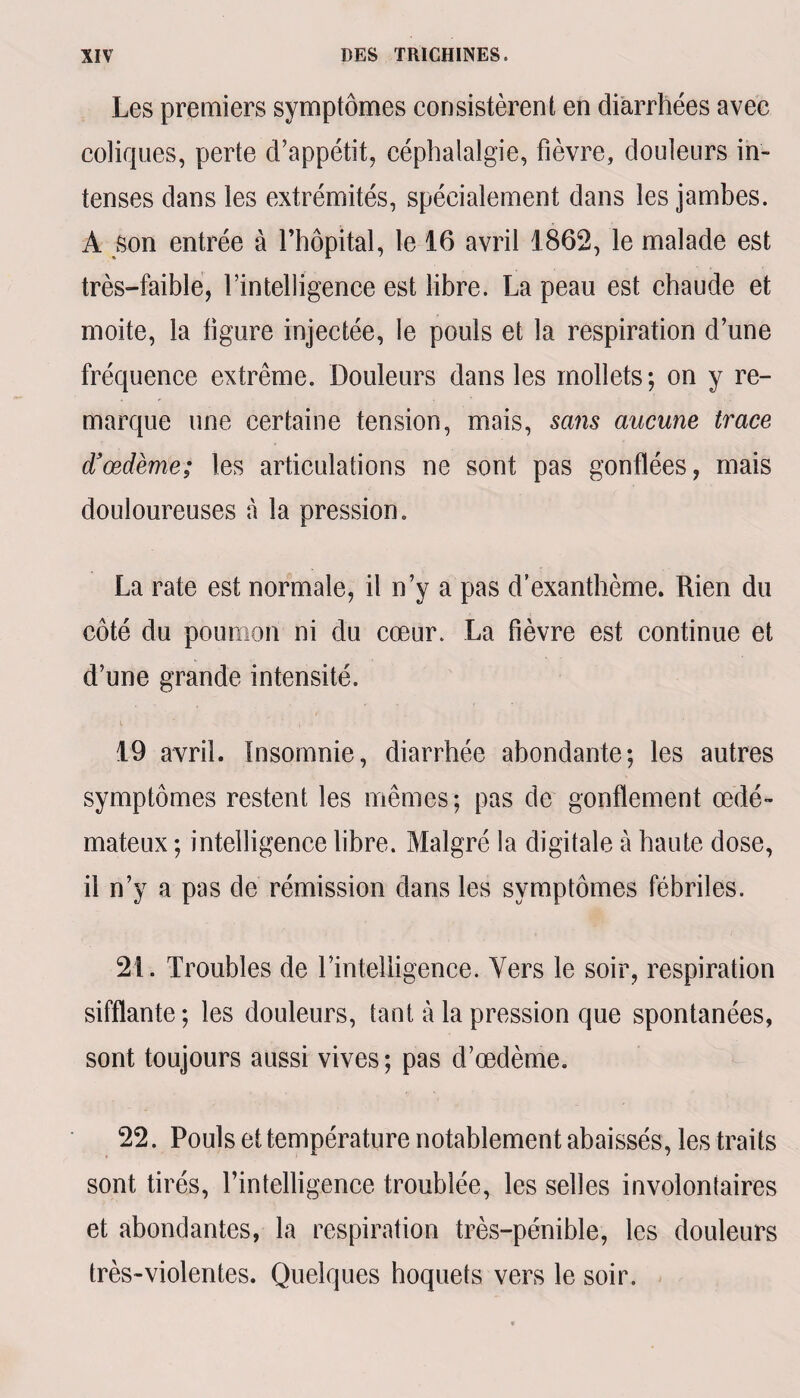 Les premiers symptômes consistèrent en diarrhées avec coliques, perte d’appétit, céphalalgie, fièvre, douleurs in¬ tenses dans les extrémités, spécialement dans les jambes. A son entrée à l’hôpital, le 16 avril 1862, le malade est très-faible, l’intelligence est libre. La peau est chaude et moite, la ligure injectée, le pouls et la respiration d’une fréquence extrême. Douleurs dans les mollets; on y re¬ marque une certaine tension, mais, sans aucune trace d'œdème; les articulations ne sont pas gonflées, mais douloureuses à la pression. La rate est normale, il n’y a pas d’exanthème. Rien du côté du poumon ni du cœur. La fièvre est continue et d’une grande intensité. 19 avril. Insomnie, diarrhée abondante; les autres symptômes restent les mêmes; pas de gonflement œdé¬ mateux; intelligence libre. Malgré la digitale à haute dose, il n’y a pas de rémission dans les symptômes fébriles. 21. Troubles de l’intelligence. Vers le soir, respiration sifflante; les douleurs, tant à la pression que spontanées, sont toujours aussi vives; pas d’œdème. 22. Pouls et température notablement abaissés, les traits sont tirés, l’intelligence troublée, les selles involontaires et abondantes, la respiration très-pénible, les douleurs très-violentes. Quelques hoquets vers le soir.