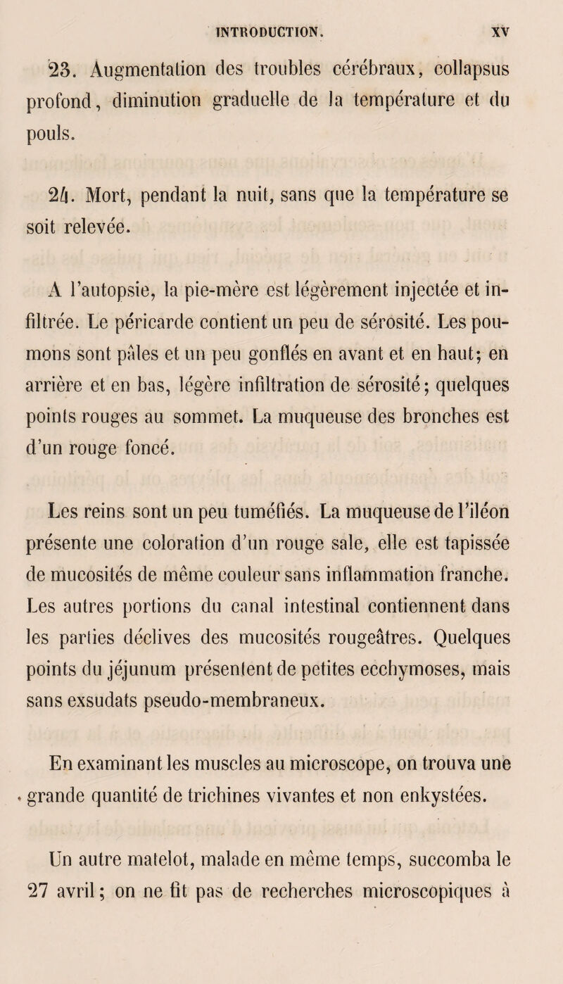 23. Augmentation des troubles cérébraux, collapsus profond, diminution graduelle de ta température et du pouls. 2A Mort, pendant la nuit, sans que la température se soit relevée. A l’autopsie, la pie-mère est légèrement injectée et in¬ filtrée. Le péricarde contient un peu de sérosité. Les pou¬ mons sont pales et un peu gonflés en avant et en haut; en arrière et en bas, légère infiltration de sérosité; quelques points rouges au sommet. La muqueuse des bronches est d’un rouge foncé. Les reins sont un peu tuméfiés. La muqueuse de l’iléon présente une coloration d’un rouge sale, elle est tapissée de mucosités de même couleur sans inflammation franche. Les autres portions du canal intestinal contiennent dans les parties déclives des mucosités rougeâtres. Quelques points du jéjunum présenlent de petites ecchymoses, mais sans exsudats pseudo-membraneux. En examinant les muscles au microscope, on trouva une » grande quantité de trichines vivantes et non enkystées. Un autre matelot, malade en même temps, succomba le 27 avril ; on ne fît pas de recherches microscopiques â