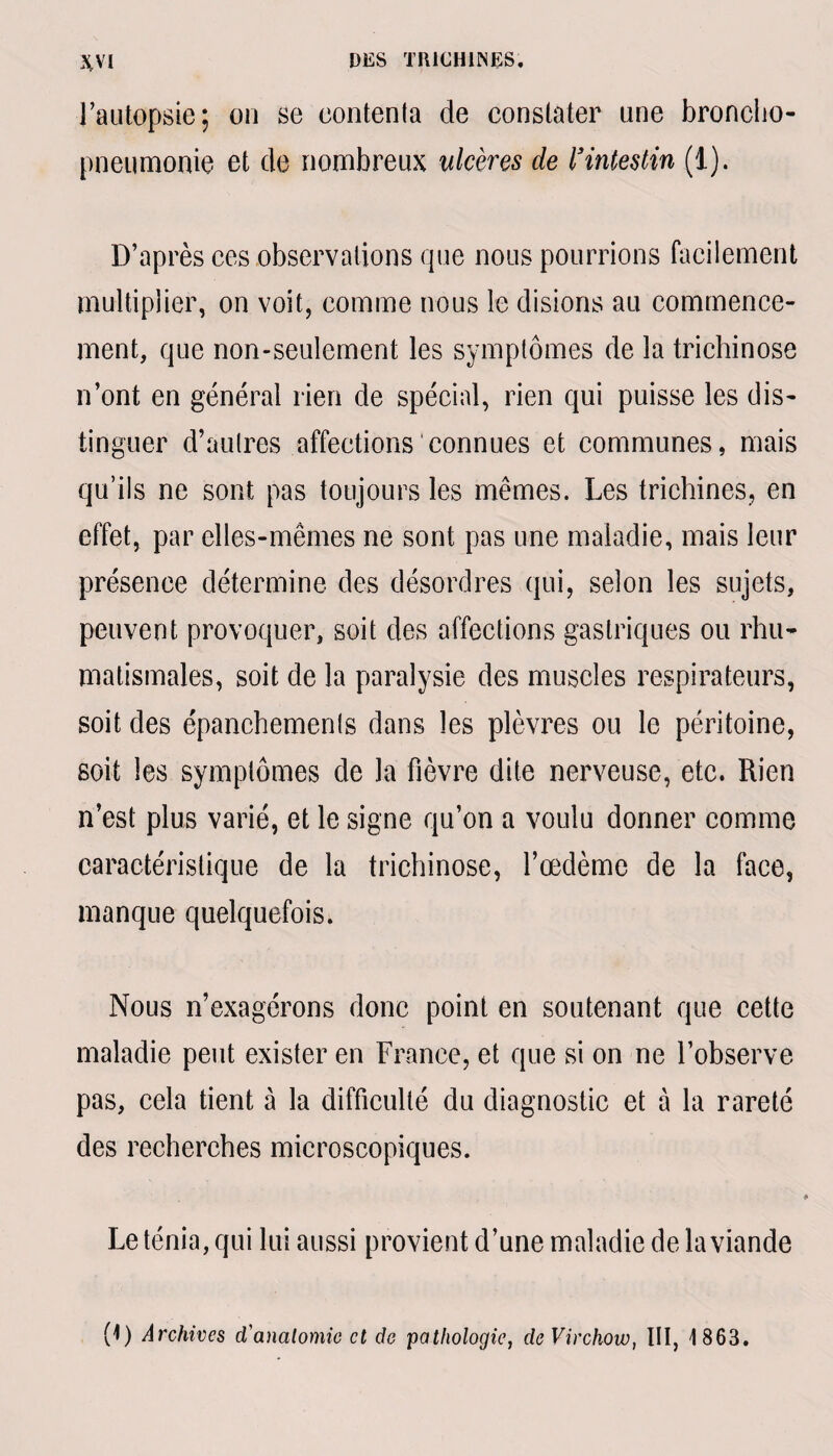 l’autopsie; on se contenta de constater une broncho- pneumonie et de nombreux ulcères de ïintestin (1). D’après ces observations que nous pourrions facilement multiplier, on voit, comme nous le disions au commence¬ ment, que non-seulement les symptômes de la trichinose n’ont en général rien de spécial, rien qui puisse les dis¬ tinguer d’autres affections connues et communes, mais qu’ils ne sont pas toujours les mêmes. Les trichines, en effet, par elles-mêmes ne sont pas une maladie, mais leur présence détermine des désordres qui, selon les sujets, peuvent provoquer, soit des affections gastriques ou rhu¬ matismales, soit de la paralysie des muscles respirateurs, soit des épanchements dans les plèvres ou le péritoine, soit les symptômes de la fièvre dite nerveuse, etc. Rien n’est plus varié, et le signe qu’on a voulu donner comme caractéristique de la trichinose, l’œdème de la face, manque quelquefois. Nous n’exagérons donc point en soutenant que cette maladie peut exister en France, et que si on ne l’observe pas, cela tient à la difficulté du diagnostic et à la rareté des recherches microscopiques. Le ténia, qui lui aussi provient d’une maladie de la viande