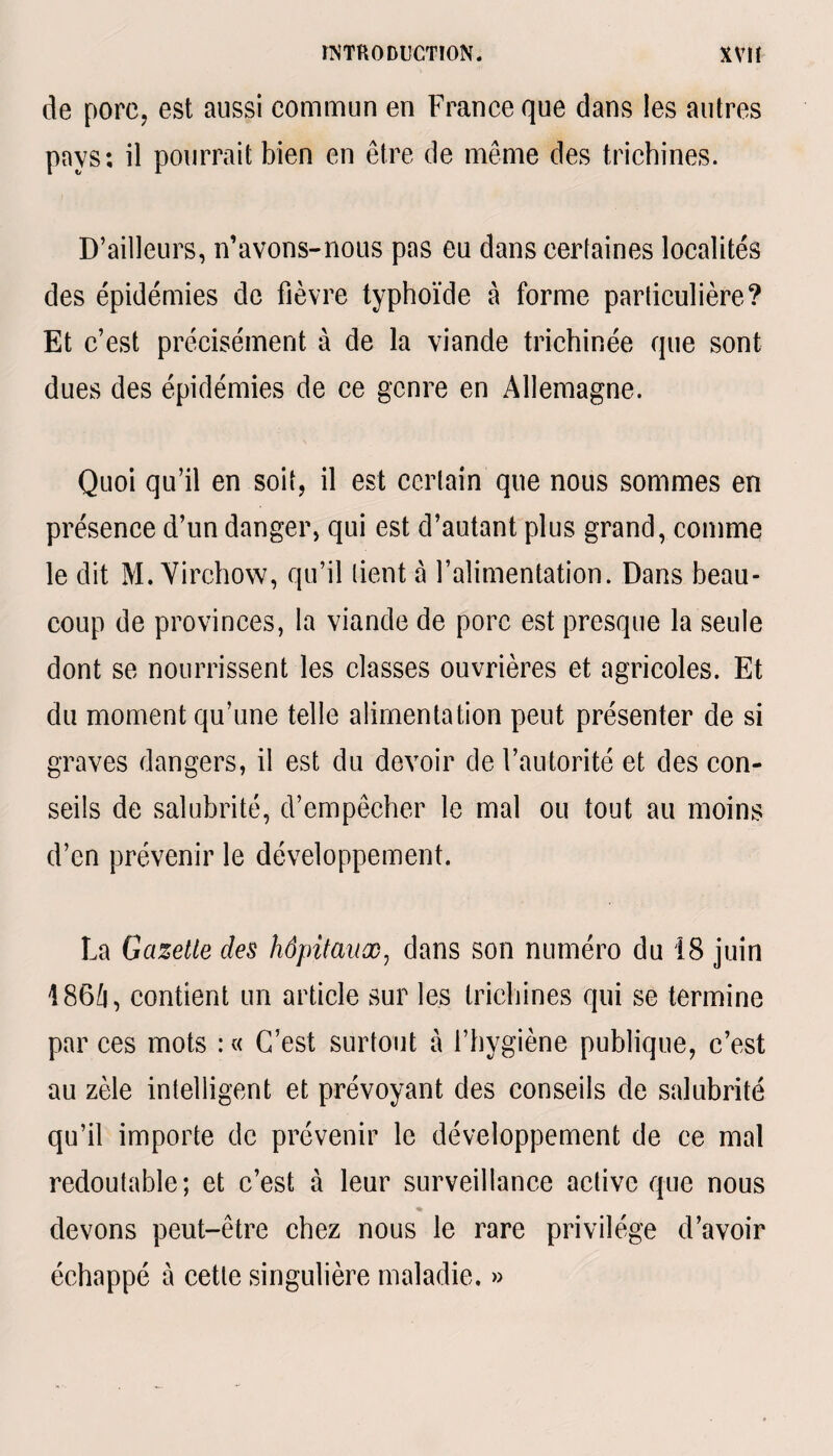de pore, est aussi commun en France que dans les autres pays: il pourrait bien en être de même des trichines. D’ailleurs, n’avons-nous pas eu dans certaines localités des épidémies de fièvre typhoïde à forme particulière? Et c’est précisément à de la viande trichinée que sont dues des épidémies de ce genre en Allemagne. Quoi qu’il en soit, il est certain que nous sommes en présence d’un danger, qui est d’autant plus grand, comme le dit M. Virchow, qu’il lient à l’alimentation. Dans beau¬ coup de provinces, la viande de porc est presque la seule dont se nourrissent les classes ouvrières et agricoles. Et du moment qu’une telle alimentation peut présenter de si graves dangers, il est du devoir de l’autorité et des con¬ seils de salubrité, d’empêcher le mal ou tout au moins d’en prévenir le développement. La Gazette des hôpitaux, dans son numéro du 18 juin 186û, contient un article sur les trichines qui se termine par ces mots : « C’est surtout à l’hygiène publique, c’est au zèle intelligent et prévoyant des conseils de salubrité qu’il importe de prévenir le développement de ce mal redoutable; et c’est à leur surveillance active que nous % devons peut-être chez nous le rare privilège d’avoir échappé à cette singulière maladie. »