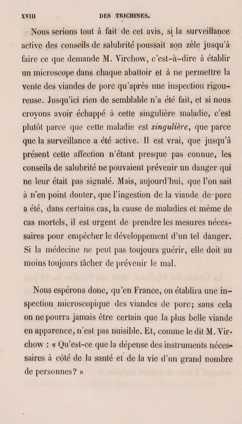 f' Nous serions tout à fait de cet avis, si la surveillance active des conseils de salubrité poussait son zèle jusqu’à faire ce que demande M. Virchow, c’est-à-dire à établir un microscope dans chaque abattoir et à ne permettre la vente des viandes de porc qu’après une inspection rigou¬ reuse. Jusqu’ici rien de semblable n’a été fait, et si nous croyons avoir échappé à cette singulière maladie, c’est plutôt parce que cette maladie est singulière, que parce que la surveillance a été active. Il est vrai, que jusqu’à présent cette affection n’étant presque pas connue, les conseils de salubrité ne pouvaient prévenir un danger qui ne leur était pas signalé. Mais, aujourd’hui, que Ton sait à n’en point douter, que l’ingestion de la viande de* porc a été, dans certains cas, la cause de maladies et même de cas mortels, il est urgent de prendre les mesures néces¬ saires pour empêcher le développement d’un tel danger. Si la médecine ne peut pas toujours guérir, elle doit au moins toujours tâcher de prévenir le mai. Nous espérons donc, qu’en France, on établira une in¬ spection microscopique des viandes de porc; sans cela on ne pourra jamais être certain que la plus belle viande en apparence, n’est pas nuisible. Et, comme le dit M. Vir¬ chow : « Qu’est-ce que la dépense des instruments néces¬ saires à côté de la santé et de la vie d’un grand nombre de personnes? »