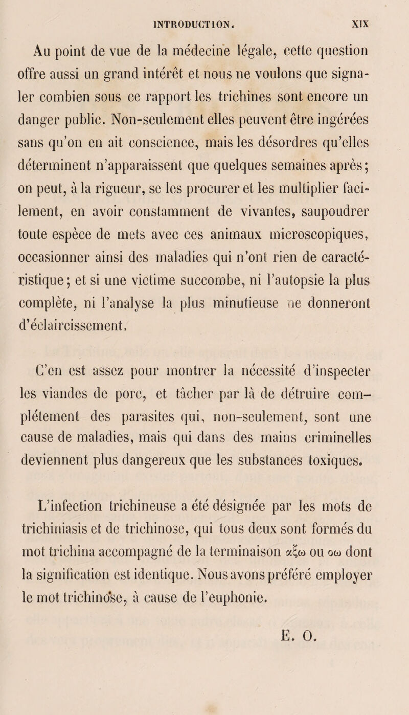 Au point de vue de la médecine légale, cette question offre aussi un grand intérêt et nous ne voulons que signa¬ ler combien sous ce rapport les trichines sont encore un danger public. Non-seulement elles peuvent être ingérées sans qu’on en ait conscience, mais les désordres qu’elles déterminent n’apparaissent que quelques semaines après ; on peut, à la rigueur, se les procurer et les multiplier faci¬ lement, en avoir constamment de vivantes, saupoudrer toute espèce de mets avec ces animaux microscopiques, occasionner ainsi des maladies qui n’ont rien de caracté¬ ristique; et si une victime succombe, ni l’autopsie la plus complète, ni l’analyse la plus minutieuse ne donneront d’éclaircissement. C’en est assez pour montrer la nécessité d’inspecter les viandes de porc, et tâcher par là de détruire com¬ plètement des parasites qui, non-seulement, sont une cause de maladies, mais qui dans des mains criminelles deviennent plus dangereux que les substances toxiques» L’infection trichineuse a été désignée par les mots de trichiniasis et de trichinose, qui tous deux sont formés du mot trichina accompagné de la terminaison ou ow dont la signification est identique. Nous avons préféré employer le mot trichinose, à cause de l’euphonie. E. O.