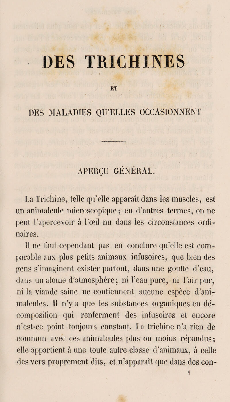 ) DES TRICHINES •( 'f \ ET DES MALADIES QU’ELLES OCCASIONNENT APERCU GÉNÉRAL. O La Trichine, telle qu’elle apparaît dans les muscles, est un animalcule microscopique; en d’autres termes, on ne peut l’apercevoir à l’œil nu dans les circonstances ordi¬ naires. Il ne faut cependant pas en conclure qu’elle est com¬ parable aux plus petits animaux infusoires, que bien des gens s’imaginent exister partout, dans une goutte d’eau, dans un atome d’atmosphère; ni l’eau pure, ni l’air pur, ni la viande saine ne contiennent aucune espèce d’ani¬ malcules. Il n’y a que les substances organiques en dé¬ composition qui renferment des infusoires et encore n’est-ce point toujours constant. La trichine n’a rien de commun avec ces animalcules plus ou moins répandus; elle appartient à une toute autre classe d’animaux, a celle des vers proprement dits, et n’apparaît que dans des con- 4