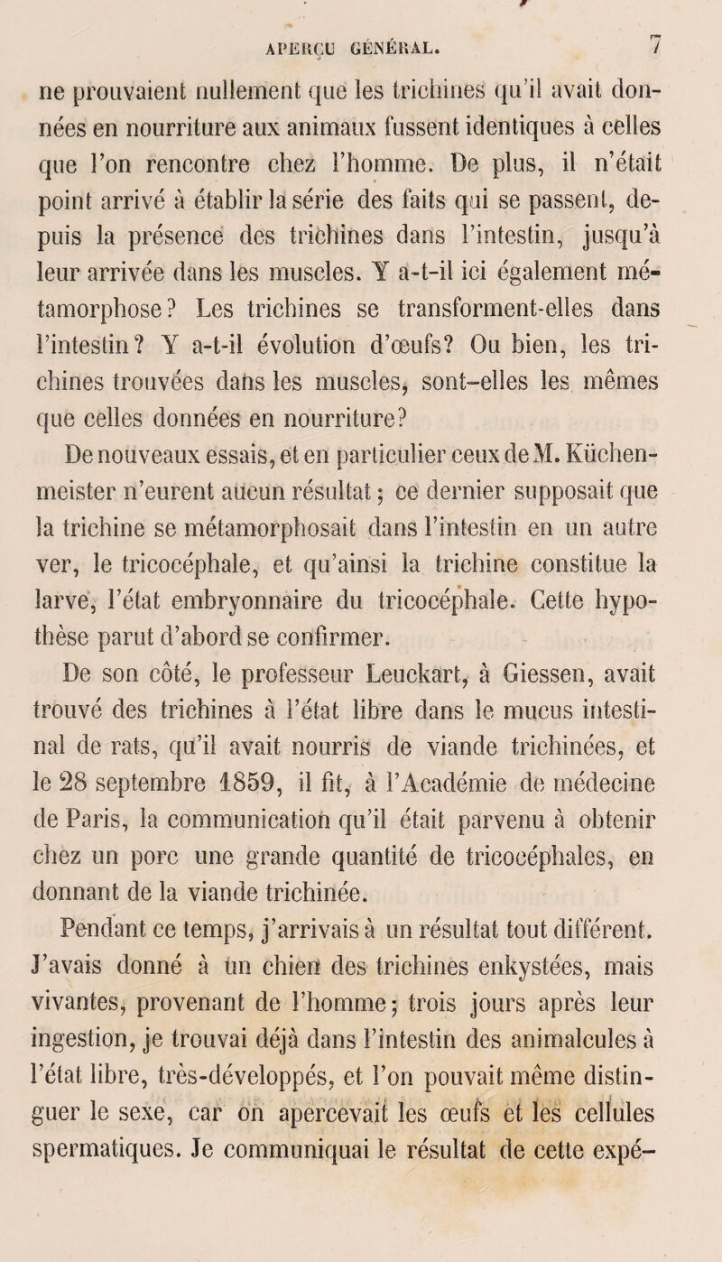 o ne prouvaient nullement que les trichines qu i! avait don¬ nées en nourriture aux animaux fussent identiques à celles que l’on rencontre chez l’homme. De plus, il n’était point arrivé à établir la série des faits qui se passent, de¬ puis la présence des trichines dans l’intestin, jusqu’à leur arrivée dans les muscles. Y a-t-il ici également mé¬ tamorphose? Les trichines se transforment-elles dans l’intestin? Y a-t-il évolution d’œufs? Ou bien, les tri¬ chines trouvées datis les muscles, sont-elles les mêmes que celles données en nourriture? De nouveaux essais, et en particulier ceux deM. Küchen¬ meister n’eurent aucun résultat ; ce dernier supposait que la trichine se métamorphosait dans l’intestin en un autre ver, le tricocéphale, et qu’ainsi la trichine constitue la larve, l’état embryonnaire du tricocéphale. Cette hypo¬ thèse parut d’abord se confirmer. De son côté, le professeur Leuckart, à Giessen, avait trouvé des trichines à l’état libre dans le mucus intesti¬ nal de rats, qu’il avait nourris de viande trichinées, et le 28 septembre 1859, il fit, à l’Académie de médecine de Paris, la communication qu’il était parvenu à obtenir chez un porc une grande quantité de tricocéphales, en donnant de la viande trichinée. Pendant ce temps, j’arrivais à un résultat tout différent. J’avais donné à tin chien des trichines enkystées, mais vivantes, provenant de l’homme; trois jours après leur ingestion, je trouvai déjà dans l’intestin des animalcules à l’état libre, très-développés, et l’on pouvait même distin¬ guer le sexe, car on apercevait les œufs et les cellules spermatiques. Je communiquai le résultat de cette expé-