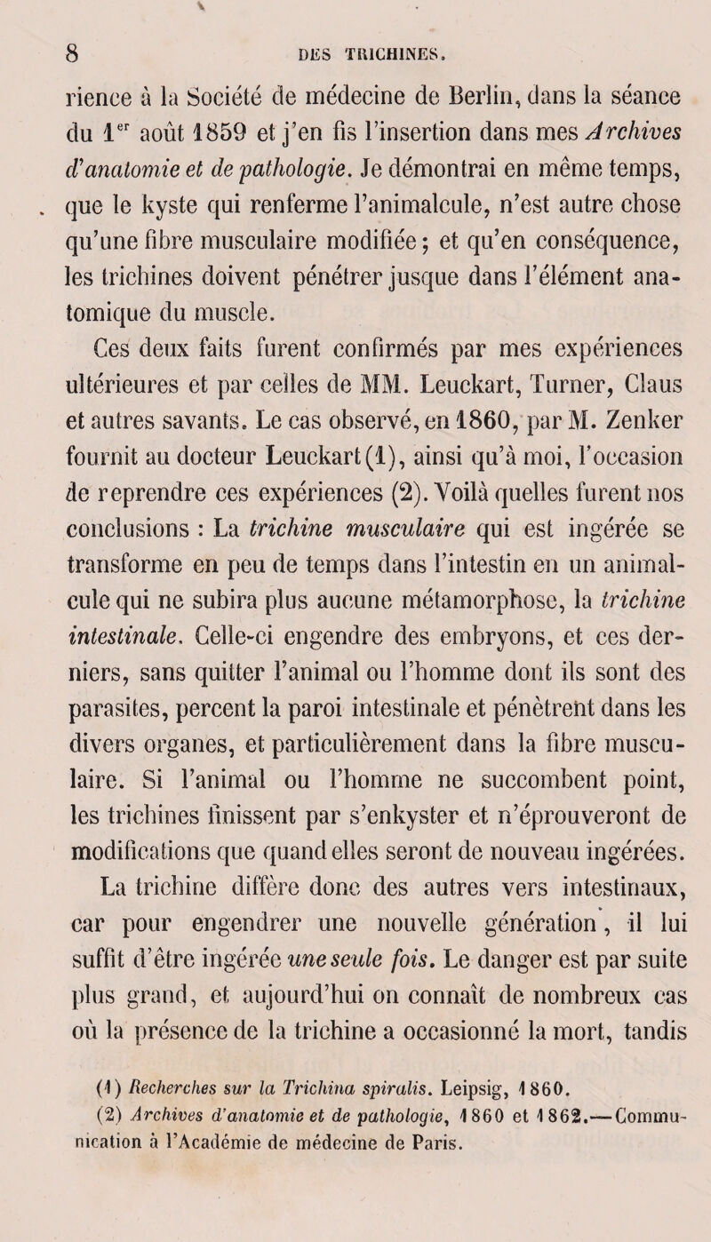 rience à la Société de médecine de Berlin, dans la séance du 1er août 1859 et j’en fis l’insertion dans mes Archives d'anatomie et de pathologie. Je démontrai en même temps, . que le kyste qui renferme l’animalcule, n’est autre chose qu’une fibre musculaire modifiée ; et qu’en conséquence, les trichines doivent pénétrer jusque dans l’élément ana¬ tomique du muscle. Ces deux faits furent confirmés par mes expériences ultérieures et par celles de MM. Leuckart, Turner, Claus et autres savants. Le cas observé, en 1860, par M. Zenker fournit au docteur Leuckart(1), ainsi qu’à moi, l’occasion de reprendre ces expériences (2). Voilà quelles furent nos conclusions : La trichine musculaire qui est ingérée se transforme en peu de temps dans l’intestin en un animal¬ cule qui ne subira plus aucune métamorphose, la trichine intestinale. Celle-ci engendre des embryons, et ces der¬ niers, sans quitter l’animal ou l’homme dont ils sont des parasites, percent la paroi intestinale et pénètrent dans les divers organes, et particulièrement dans la fibre muscu¬ laire. Si l’animal ou l’homme ne succombent point, les trichines finissent par s’enkyster et n’éprouveront de modifications que quand elles seront de nouveau ingérées. La trichine diffère donc des autres vers intestinaux, car pour engendrer une nouvelle génération, il lui suffît d’être ingérée une seule fois. Le danger est par suite plus grand, et aujourd’hui on connaît de nombreux cas où la présence de la trichine a occasionné la mort, tandis (1) Recherches sur la Trichina spiralis. Leipsig, 1860. (2) Archives d’anatomie et de pathologie, 1860 et 1862.—Commu¬ nication à l’Académie de médecine de Paris.