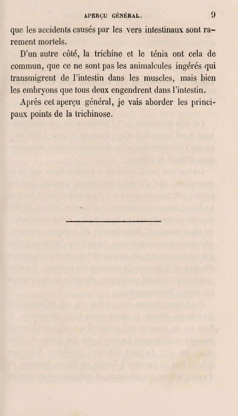 que les accidents causés par les vers intestinaux sont ra¬ rement mortels. D’un autre côté, la trichine et le ténia ont cela de commun, que ce ne sont pas les animalcules ingérés qui transmigrent de l’intestin dans les muscles, mais bien les embryons que tous deux engendrent dans l’intestin. Après cet aperçu général, je vais aborder les princi¬ paux points de la trichinose.