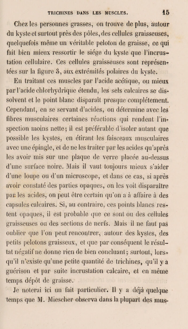 Chez les personnes grasses, on trouve de plus, autour du kyste et surtout près des pôles, des cellules graisseuses, quelquefois même un véritable peloton de graisse, ce qui fait bien mieux ressortir le siège du kyste que bineras- tation cellulaire. Ces cellules graisseuses sont représen¬ tées sur la figure 5, aux extrémités polaires du kyste. En traitant ces muscles par bacide acétique, ou mieux par l’acide chlorhydrique étendu, les sels calcaires se dis¬ solvent et le point blanc disparaît presque complètement. Cependant, en se servant d’acides, on détermine avec les fibres musculaires certaines réactions qui rendent l’in¬ spection moins nette; il est préférable d’isoler autant que possible les kystes, en étirant les faisceaux musculaires avec une épingle, et de ne les traiter par les acides qu’après les avoir mis sur une plaque de verre placée au-dessus d’une surface noire. Mais il vaut toujours mieux s’aider d’une loupe ou d’un microscope, et dans ce cas, si après avoir constaté des parties opaques, on les voit disparaître par les acides, on peut être certain qu’on a à affaire à des capsules calcaires. Si, au contraire, ces points blancs res¬ tent opaques, il est probable que ce sont ou des cellules graisseuses ou des sections de nerfs. Mais il ne faut pas oublier que bon peut rencontrer, autour des kystes, des petits pelotons graisseux, et que par conséquent le résul¬ tat négatif ne donne rien de bien concluant; surtout, lors¬ qu’il n’existe qu’une petite quantité de trichines, qu’il y a guérison et par suite incrustation calcaire, et en même temps dépôt de graisse. Je noterai ici un fait particulier. Il y a déjà quelque temps que M. Mieseher observa dans la plupart des mus-