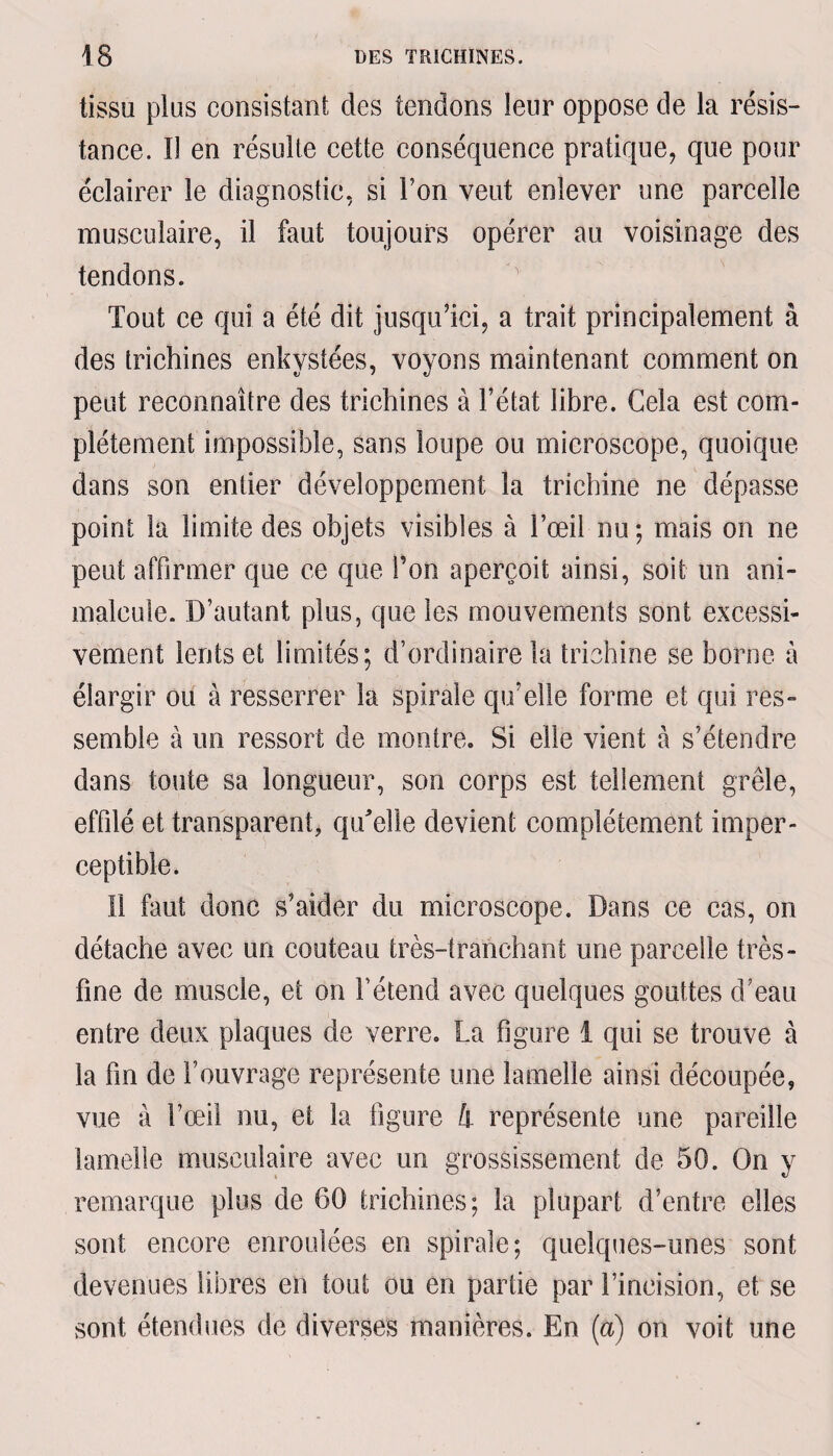 tissu plus consistant des tendons leur oppose de la résis¬ tance. Il en résulte cette conséquence pratique, que pour éclairer le diagnostic, si l’on veut enlever une parcelle musculaire, il faut toujours opérer au voisinage des tendons. Tout ce qui a été dit jusqu’ici, a trait principalement à des trichines enkystées, voyons maintenant comment on peut reconnaître des trichines à l’état libre. Gela est com¬ plètement impossible, sans loupe ou microscope, quoique dans son entier développement la trichine ne dépasse point la limite des objets visibles à l’œil nu ; mais on ne peut affirmer que ce que l’on aperçoit ainsi, soit un ani¬ malcule. D’autant plus, que les mouvements sont excessi¬ vement lents et limités; d’ordinaire la trichine se borne à élargir ou à resserrer la spirale qu’elle forme et qui res¬ semble à un ressort de montre. Si elle vient à s’étendre dans toute sa longueur, son corps est tellement grêle, effilé et transparent, qu'elle devient complètement imper¬ ceptible. Il faut donc s’aider du microscope. Dans ce cas, on détache avec un couteau très-tranchant une parcelle très - fine de muscle, et on l’étend avec quelques gouttes d’eau entre deux plaques de verre. La figure 1 qui se trouve à la fin de l’ouvrage représente une lamelle ainsi découpée, vue à l’œil nu, et la figure 4 représente une pareille lamelle musculaire avec un grossissement de 50. On y remarque plus de 60 trichines; la plupart d’entre elles sont encore enroulées en spirale; quelques-unes sont devenues libres en tout ou en partie par l’incision, et se sont étendues de diverses manières. En (a) on voit une