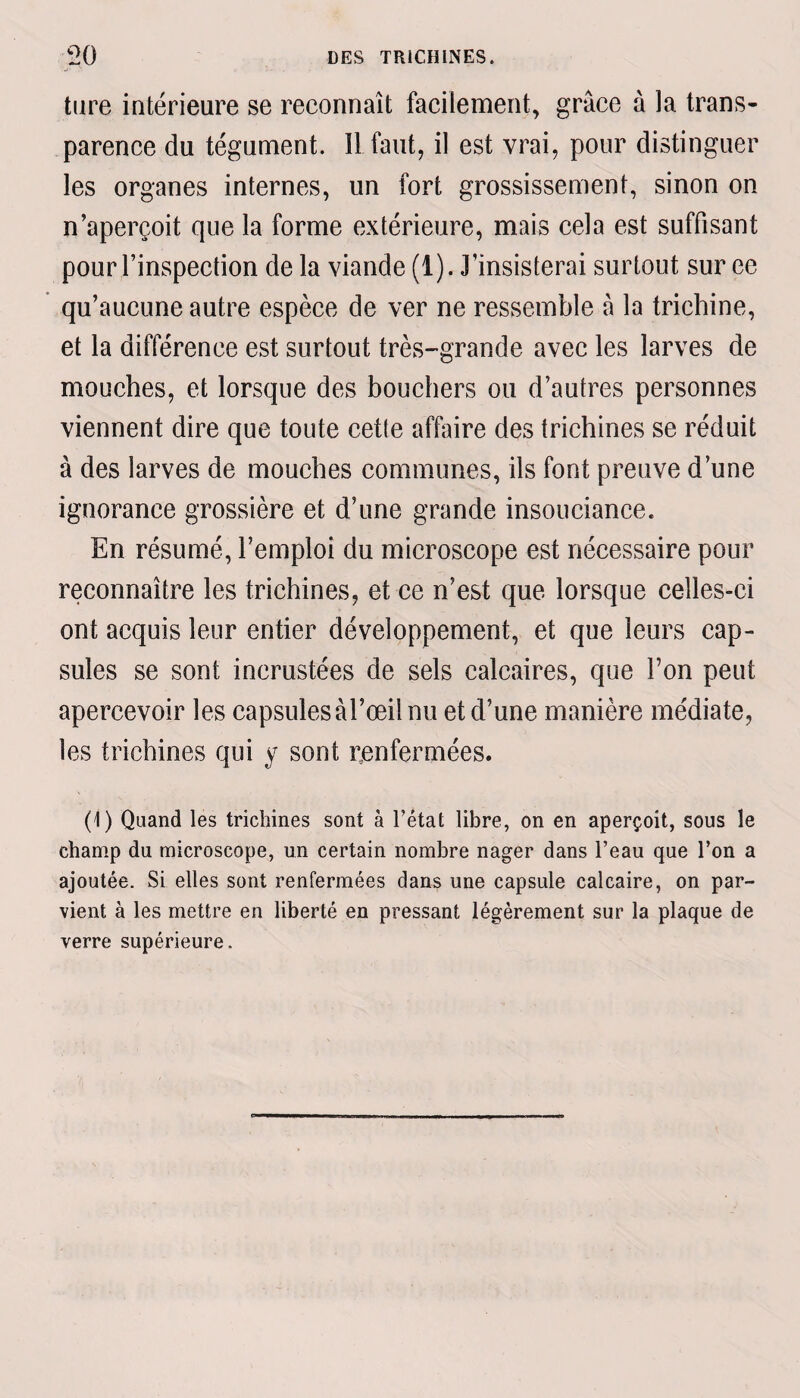 ture intérieure se reconnaît facilement, grâce à la trans¬ parence du tégument. IL faut, il est vrai, pour distinguer les organes internes, un fort grossissement, sinon on n’aperçoit que la forme extérieure, mais cela est suffisant pour l’inspection de la viande (1). J'insisterai surtout sur ee qu’aucune autre espèce de ver ne ressemble â la trichine, et la différence est surtout très-grande avec les larves de mouches, et lorsque des bouchers ou d’autres personnes viennent dire que toute cette affaire des trichines se réduit à des larves de mouches communes, ils font preuve d’une ignorance grossière et d’une grande insouciance. En résumé, l’emploi du microscope est nécessaire pour reconnaître les trichines, et ce n’est que lorsque celles-ci ont acquis leur entier développement, et que leurs cap¬ sules se sont incrustées de sels calcaires, que Ton peut apercevoir les capsules àl’œil nu et d’une manière médiate, les trichines qui y sont renferniées. (1) Quand les trichines sont à l’état libre, on en aperçoit, sous le champ du microscope, un certain nombre nager dans l’eau que l’on a ajoutée. Si elles sont renfermées dans une capsule calcaire, on par¬ vient à les mettre en liberté en pressant légèrement sur la plaque de verre supérieure.