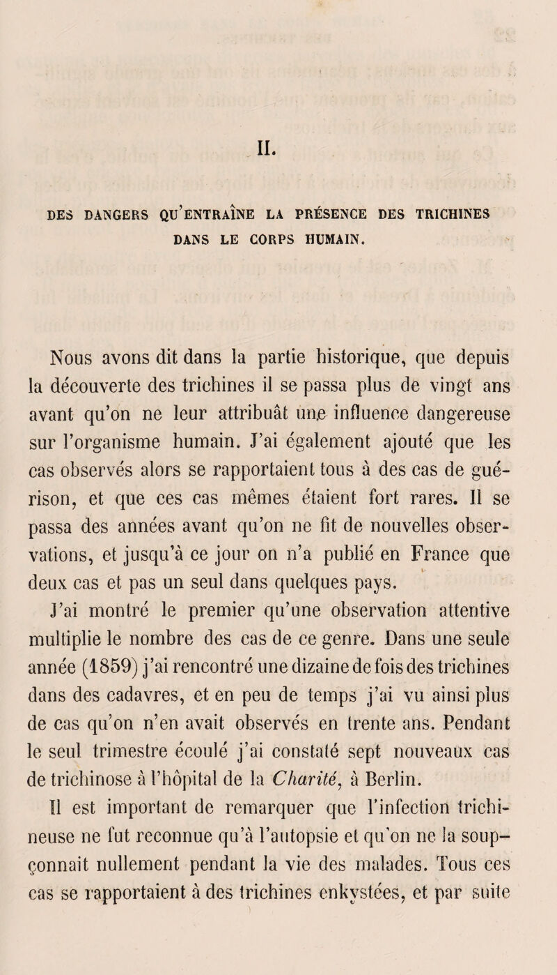 IL DES DANGERS QU’ENTRAÎNE LA PRÉSENCE DES TRICHINES DANS LE CORPS HUMAIN. Nous avons dit dans la partie historique, que depuis la découverte des trichines il se passa plus de vingt ans avant qu’on ne leur attribuât un.e influence dangereuse sur l’organisme humain. J’ai également ajouté que les cas observés alors se rapportaient tous à des cas de gué¬ rison, et que ces cas mêmes étaient fort rares. 11 se passa des années avant qu’on ne fit de nouvelles obser¬ vations, et jusqu’à ce jour on n’a publié en France que i- deux cas et pas un seul dans quelques pays. J’ai montré le premier qu’une observation attentive multiplie le nombre des cas de ce genre. Dans une seule année (1859) j ’ai rencontré une dizaine de fois des trichines dans des cadavres, et en peu de temps j’ai vu ainsi plus de cas qu’on n’en avait observés en trente ans. Pendant le seul trimestre écoulé j’ai constaté sept nouveaux cas de trichinose à l’hôpital de la Charité, à Berlin. Il est important de remarquer que l’infection trichi- neuse ne fut reconnue qu’à l’autopsie et qu’on ne la soup¬ çonnait nullement pendant la vie des malades. Tous ces cas se rapportaient à des trichines enkystées, et par suite