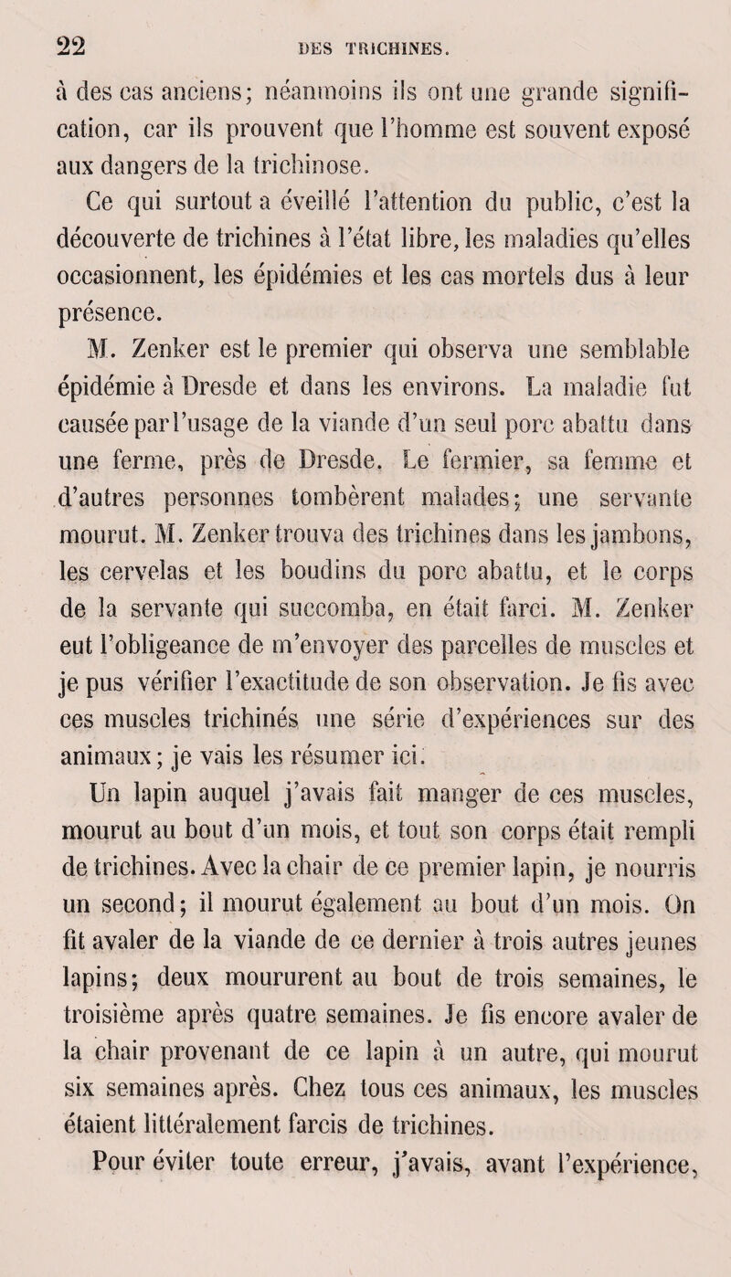 à des cas anciens; néanmoins ils ont une grande signifi¬ cation, car ils prouvent que l’homme est souvent exposé aux dangers de la trichinose. Ce qui surtout a éveillé l’attention du public, c’est la découverte de trichines à l’état libre, les maladies qu’elles occasionnent, les épidémies et les cas mortels dus à leur présence. M. Zenker est le premier qui observa une semblable épidémie à Dresde et dans les environs. La maladie fut causée par l’usage de la viande d’un seul porc abattu dans une ferme, près de Dresde. Le fermier, sa femme et d’autres personnes tombèrent malades; une servante mourut. M. Zenker trouva des trichines dans les jambons, les cervelas et les boudins du porc abattu, et le corps de la servante qui succomba, en était farci. M. Zenker eut l’obligeance de m’envoyer des parcelles de muscles et je pus vérifier l’exactitude de son observation. Je lis avec ces muscles trichinés une série d’expériences sur des animaux ; je vais les résumer ici. Un lapin auquel j’avais fait manger de ces muscles, mourut au bout d’un mois, et tout son corps était rempli de trichines. Avec la chair de ce premier lapin, je nourris un second; il mourut également au bout d’un mois. On fit avaler de la viande de ce dernier à trois autres jeunes lapins; deux moururent au bout de trois semaines, le troisième après quatre semaines. Je fis encore avaler de la chair provenant de ce lapin à un autre, qui mourut six semaines après. Chez tous ces animaux, les muscles étaient littéralement farcis de trichines. Pour éviter toute erreur, j'avais, avant l’expérience,