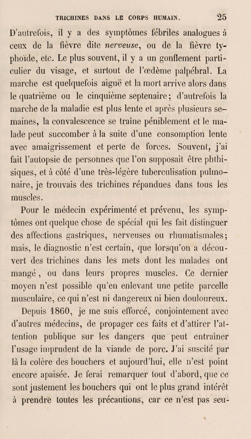 D’autrefois, il y a des symptômes fébriles analogues à ceux de la fièvre dite nerveuse, ou de la fièvre ty¬ phoïde, etc. Le plus souvent, il y a un gonflement parti¬ culier du visage, et surtout de l’oedème palpébral. La marche est quelquefois aiguë et la mort arrive alors dans le quatrième ou le cinquième septénaire ; d’autrefois la marche de la maladie est plus lente et après plusieurs se¬ maines, la convalescence se traîne péniblement et le ma¬ lade peut succomber à la suite d’une consomption lente avec amaigrissement et perte de forces. Souvent, j’ai fait l’autopsie de personnes que l’on supposait être phthi¬ siques, et à côté d’une très-légère tuberculisation pulmo¬ naire, je trouvais des trichines répandues dans tous les muscles. Pour le médecin expérimenté et prévenu, les symp¬ tômes ont quelque chose de spécial qui les fait distinguer des affections gastriques, nerveuses ou rhumatismales; mais, le diagnostic n’est certain, que lorsqu’on a décou¬ vert des trichines dans les mets dont les malades ont mangé, ou dans leurs propres muscles. Ce dernier moyen n’est possible qu’en enlevant une petite parcelle musculaire, ce qui n’est ni dangereux ni bien douloureux. Depuis 1860, je me suis efforcé, conjointement avec d’autres médecins, de propager ces faits et d’attirer l’at¬ tention publique sur les dangers que peut entraîner l’usage imprudent de la viande de porc. J’ai suscité par là la colère des bouchers et aujourd’hui, elle n’est point encore apaisée. Je ferai remarquer tout d’abord, que ce sont justement les bouchers qui ont le plus grand intérêt à prendre toutes les précautions, car ce n’est pas seu-